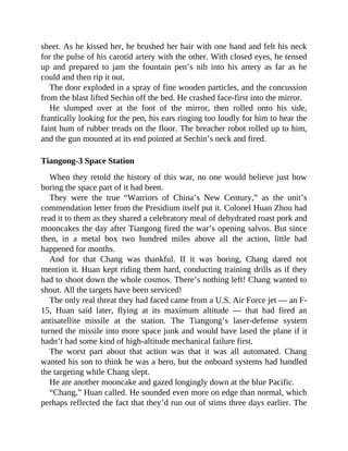 sheet. As he kissed her, he brushed her hair with one hand and felt his neck
for the pulse of his carotid artery with the other. With closed eyes, he tensed
up and prepared to jam the fountain pen’s nib into his artery as far as he
could and then rip it out.
The door exploded in a spray of fine wooden particles, and the concussion
from the blast lifted Sechin off the bed. He crashed face-first into the mirror.
He slumped over at the foot of the mirror, then rolled onto his side,
frantically looking for the pen, his ears ringing too loudly for him to hear the
faint hum of rubber treads on the floor. The breacher robot rolled up to him,
and the gun mounted at its end pointed at Sechin’s neck and fired.
Tiangong-3 Space Station
When they retold the history of this war, no one would believe just how
boring the space part of it had been.
They were the true “Warriors of China’s New Century,” as the unit’s
commendation letter from the Presidium itself put it. Colonel Huan Zhou had
read it to them as they shared a celebratory meal of dehydrated roast pork and
mooncakes the day after Tiangong fired the war’s opening salvos. But since
then, in a metal box two hundred miles above all the action, little had
happened for months.
And for that Chang was thankful. If it was boring, Chang dared not
mention it. Huan kept riding them hard, conducting training drills as if they
had to shoot down the whole cosmos. There’s nothing left! Chang wanted to
shout. All the targets have been serviced!
The only real threat they had faced came from a U.S. Air Force jet — an F-
15, Huan said later, flying at its maximum altitude — that had fired an
antisatellite missile at the station. The Tiangong’s laser-defense system
turned the missile into more space junk and would have lased the plane if it
hadn’t had some kind of high-altitude mechanical failure first.
The worst part about that action was that it was all automated. Chang
wanted his son to think he was a hero, but the onboard systems had handled
the targeting while Chang slept.
He ate another mooncake and gazed longingly down at the blue Pacific.
“Chang,” Huan called. He sounded even more on edge than normal, which
perhaps reflected the fact that they’d run out of stims three days earlier. The
 