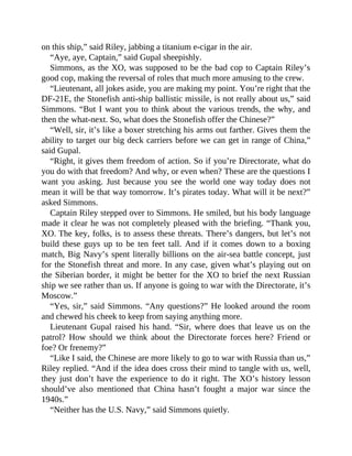 on this ship,” said Riley, jabbing a titanium e-cigar in the air.
“Aye, aye, Captain,” said Gupal sheepishly.
Simmons, as the XO, was supposed to be the bad cop to Captain Riley’s
good cop, making the reversal of roles that much more amusing to the crew.
“Lieutenant, all jokes aside, you are making my point. You’re right that the
DF-21E, the Stonefish anti-ship ballistic missile, is not really about us,” said
Simmons. “But I want you to think about the various trends, the why, and
then the what-next. So, what does the Stonefish offer the Chinese?”
“Well, sir, it’s like a boxer stretching his arms out farther. Gives them the
ability to target our big deck carriers before we can get in range of China,”
said Gupal.
“Right, it gives them freedom of action. So if you’re Directorate, what do
you do with that freedom? And why, or even when? These are the questions I
want you asking. Just because you see the world one way today does not
mean it will be that way tomorrow. It’s pirates today. What will it be next?”
asked Simmons.
Captain Riley stepped over to Simmons. He smiled, but his body language
made it clear he was not completely pleased with the briefing. “Thank you,
XO. The key, folks, is to assess these threats. There’s dangers, but let’s not
build these guys up to be ten feet tall. And if it comes down to a boxing
match, Big Navy’s spent literally billions on the air-sea battle concept, just
for the Stonefish threat and more. In any case, given what’s playing out on
the Siberian border, it might be better for the XO to brief the next Russian
ship we see rather than us. If anyone is going to war with the Directorate, it’s
Moscow.”
“Yes, sir,” said Simmons. “Any questions?” He looked around the room
and chewed his cheek to keep from saying anything more.
Lieutenant Gupal raised his hand. “Sir, where does that leave us on the
patrol? How should we think about the Directorate forces here? Friend or
foe? Or frenemy?”
“Like I said, the Chinese are more likely to go to war with Russia than us,”
Riley replied. “And if the idea does cross their mind to tangle with us, well,
they just don’t have the experience to do it right. The XO’s history lesson
should’ve also mentioned that China hasn’t fought a major war since the
1940s.”
“Neither has the U.S. Navy,” said Simmons quietly.
 