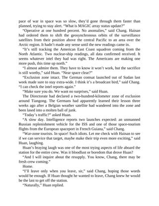 pace of war in space was so slow, they’d gone through them faster than
planned, trying to stay alert. “What is MAGIC array status update?”
“Operative at one hundred percent. No anomalies,” said Chang. Hainan
had ordered them to shift the geosynchronous orbits of the surveillance
satellites from their position above the central Pacific to an area over the
Arctic region. It hadn’t made any sense until the new readings came in.
“It’s still tracking the American East Coast squadron coming from the
North Atlantic. Two nuclear-ship readings, all data confirmed received. It
seems whatever intel they had was right. The Americans are making one
more push, this time up north.”
“I almost admire them. They have to know it won’t work, but the sacrifice
is still worthy,” said Huan. “Near space clear?”
“Exclusion zone intact. The German comsat launched out of Sudan last
week made sure to stay extra-wide. I think it’s a broadcast bird,” said Chang.
“I can check the intel reports again.”
“Make sure you do. We want no surprises,” said Huan.
The Directorate had declared a two-hundred-kilometer zone of exclusion
around Tiangong. The Germans had apparently learned their lesson three
weeks ago after a Belgian weather satellite had wandered into the zone and
been lased into a molten ball of junk.
“Today’s traffic?” asked Huan.
“A slow day. Intelligence reports two launches expected: an unmanned
Russian replenishment vehicle for the ISS and one of those space-tourism
flights from the European spaceport in French Guiana,” said Chang.
“War-zone tourists. In space! Such idiots. Let me check with Hainan to see
if we can service that target, maybe make their trip even more exciting,” said
Huan, laughing.
Huan’s braying laugh was one of the most trying aspects of life aboard the
station for the entire crew. Was it bloodlust or boredom that drove Huan?
“And I will inquire about the resupply. You know, Chang, there may be
fresh crew coming.”
Home.
“I’ll leave only when you leave, sir,” said Chang, hoping those words
would be enough. If Huan thought he wanted to leave, Chang knew he would
be the last to get off the station.
“Naturally,” Huan replied.
 