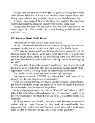 Chang closed his eyes and waited. He was good at waiting. He thought
about his son: What was he doing at this moment? Were his eyes closed too?
Chang began to hum a song he used to sing to his son when he was a baby.
A steady ping snapped him to attention. The station’s flight-tracking
systems had detected a change of course by the tourists’ space plane.
Chang wiped his eyes with the back of his hand and stared hard at the
screen again. No. That couldn’t be. It was heading straight toward the
exclusion zone.
USS Zumwalt, North Pacific Ocean
“All stop!” shouted executive officer Horatio Cortez.
As the USS Zumwalt slowed, the black smoke coming up from the bow
section of the ship blocked out the view of the nearly flat Pacific Ocean.
“Who gave the order to stop?” asked Captain Simmons, wanting to yell but
producing more of a wheeze, as he had to catch his breath. He’d dashed up
from the engine room, where he had been talking to the crew about how to
get a few more knots of sprint speed out of the ship. “What the hell is going
on, XO?”
“It’s some kind of internal explosion,” said Cortez, eyes flickering behind
his glasses as he watched the ship give an automated damage report. “Fire-
suppression system is working, should be under control any moment.”
The smell of burning plastic started to waft through the bridge.
“No sign of an attack. ATHENA says battery fire,” said Cortez in the
clipped voice he used during high-stress situations.
“Then we can start moving. We have a schedule to keep!” said Simmons.
He turned and left the bridge, and there was no doubt in anyone’s mind that
he was headed to find the source of the problem.
As he rushed below decks, the calls of “Captain!” and “Make a hole!”
echoed down the ladder wells and passageways. He could never catch up to
the crew’s warnings to the others that he was on his way and they should look
shipshape.
As he got deeper into the ship, the calls ended. Damage-control teams
rushed back and forth, focused on their work. A caterpillar-like fire-
suppression bot crawled past, and Simmons tucked in behind it as the crew
made way for the machine’s steady slink toward the rail-gun battery.
 