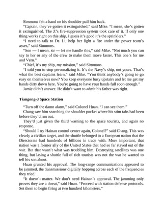 Simmons felt a hand on his shoulder pull him back.
“Captain, they’ve gotten it extinguished,” said Mike. “I mean, she’s gotten
it extinguished. The Z’s fire-suppression system took care of it. If only one
thing works right on this ship, I guess it’s good it’s the sprinklers.”
“I need to talk to Dr. Li, help her light a fire under the power team’s
asses,” said Simmons.
“Son — I mean, sir — let me handle this,” said Mike. “Not much you can
say to her or any of the crew to make them move faster. This one’s for me
and Vern.”
“Chief, it’s my ship, my mission,” said Simmons.
“I told you to stop personalizing it. It’s the Navy’s ship, not yours. That’s
what the best captains learn,” said Mike. “You think anybody’s going to go
easy on themselves now? You keep everyone busy upstairs and let me get my
hands dirty down here. You’re going to have your hands full soon enough.”
Jamie didn’t answer. He didn’t want to admit his father was right.
Tiangong-3 Space Station
“Turn off the damn alarm,” said Colonel Huan. “I can see them.”
Chang saw him searching the shoulder pocket where his stim tabs had been
before they’d run out.
They’d just given the third warning to the space tourists, and again no
response.
“Should I try Hainan control center again, Colonel?” said Chang. This was
clearly a civilian target, and the shuttle belonged to a European nation that the
Directorate had hundreds of billions in trade with. More important, that
nation was a former ally of the United States that had so far stayed out of the
war. But that wasn’t what was troubling him. Destroying satellites was one
thing, but lasing a shuttle full of rich tourists was not the war he wanted to
tell his son about.
Huan grunted his approval. The long-range communications appeared to
be jammed, the transmissions digitally hopping across each of the frequencies
they tried.
“It doesn’t matter. We don’t need Hainan’s approval. The jamming only
proves they are a threat,” said Huan. “Proceed with station defense protocols.
Set them to begin firing at two hundred kilometers.”
 