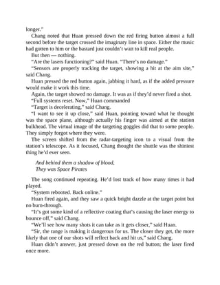 longer.”
Chang noted that Huan pressed down the red firing button almost a full
second before the target crossed the imaginary line in space. Either the music
had gotten to him or the bastard just couldn’t wait to kill real people.
But then — nothing.
“Are the lasers functioning?” said Huan. “There’s no damage.”
“Sensors are properly tracking the target, showing a hit at the aim site,”
said Chang.
Huan pressed the red button again, jabbing it hard, as if the added pressure
would make it work this time.
Again, the target showed no damage. It was as if they’d never fired a shot.
“Full systems reset. Now,” Huan commanded
“Target is decelerating,” said Chang.
“I want to see it up close,” said Huan, pointing toward what he thought
was the space plane, although actually his finger was aimed at the station
bulkhead. The virtual image of the targeting goggles did that to some people.
They simply forgot where they were.
The screen shifted from the radar-targeting icon to a visual from the
station’s telescope. As it focused, Chang thought the shuttle was the shiniest
thing he’d ever seen.
And behind them a shadow of blood,
They was Space Pirates
The song continued repeating. He’d lost track of how many times it had
played.
“System rebooted. Back online.”
Huan fired again, and they saw a quick bright dazzle at the target point but
no burn-through.
“It’s got some kind of a reflective coating that’s causing the laser energy to
bounce off,” said Chang.
“We’ll see how many shots it can take as it gets closer,” said Huan.
“Sir, the range is making it dangerous for us. The closer they get, the more
likely that one of our shots will reflect back and hit us,” said Chang.
Huan didn’t answer, just pressed down on the red button; the laser fired
once more.
 
