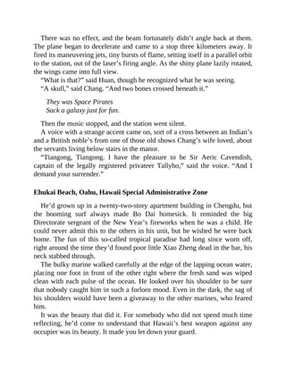 There was no effect, and the beam fortunately didn’t angle back at them.
The plane began to decelerate and came to a stop three kilometers away. It
fired its maneuvering jets, tiny bursts of flame, setting itself in a parallel orbit
to the station, out of the laser’s firing angle. As the shiny plane lazily rotated,
the wings came into full view.
“What is that?” said Huan, though he recognized what he was seeing.
“A skull,” said Chang. “And two bones crossed beneath it.”
They was Space Pirates
Sack a galaxy just for fun.
Then the music stopped, and the station went silent.
A voice with a strange accent came on, sort of a cross between an Indian’s
and a British noble’s from one of those old shows Chang’s wife loved, about
the servants living below stairs in the manor.
“Tiangong, Tiangong. I have the pleasure to be Sir Aeric Cavendish,
captain of the legally registered privateer Tallyho,” said the voice. “And I
demand your surrender.”
Ehukai Beach, Oahu, Hawaii Special Administrative Zone
He’d grown up in a twenty-two-story apartment building in Chengdu, but
the booming surf always made Bo Dai homesick. It reminded the big
Directorate sergeant of the New Year’s fireworks when he was a child. He
could never admit this to the others in his unit, but he wished he were back
home. The fun of this so-called tropical paradise had long since worn off,
right around the time they’d found poor little Xiao Zheng dead in the bar, his
neck stabbed through.
The bulky marine walked carefully at the edge of the lapping ocean water,
placing one foot in front of the other right where the fresh sand was wiped
clean with each pulse of the ocean. He looked over his shoulder to be sure
that nobody caught him in such a forlorn mood. Even in the dark, the sag of
his shoulders would have been a giveaway to the other marines, who feared
him.
It was the beauty that did it. For somebody who did not spend much time
reflecting, he’d come to understand that Hawaii’s best weapon against any
occupier was its beauty. It made you let down your guard.
 