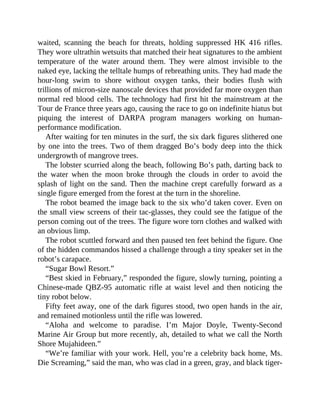 waited, scanning the beach for threats, holding suppressed HK 416 rifles.
They wore ultrathin wetsuits that matched their heat signatures to the ambient
temperature of the water around them. They were almost invisible to the
naked eye, lacking the telltale humps of rebreathing units. They had made the
hour-long swim to shore without oxygen tanks, their bodies flush with
trillions of micron-size nanoscale devices that provided far more oxygen than
normal red blood cells. The technology had first hit the mainstream at the
Tour de France three years ago, causing the race to go on indefinite hiatus but
piquing the interest of DARPA program managers working on human-
performance modification.
After waiting for ten minutes in the surf, the six dark figures slithered one
by one into the trees. Two of them dragged Bo’s body deep into the thick
undergrowth of mangrove trees.
The lobster scurried along the beach, following Bo’s path, darting back to
the water when the moon broke through the clouds in order to avoid the
splash of light on the sand. Then the machine crept carefully forward as a
single figure emerged from the forest at the turn in the shoreline.
The robot beamed the image back to the six who’d taken cover. Even on
the small view screens of their tac-glasses, they could see the fatigue of the
person coming out of the trees. The figure wore torn clothes and walked with
an obvious limp.
The robot scuttled forward and then paused ten feet behind the figure. One
of the hidden commandos hissed a challenge through a tiny speaker set in the
robot’s carapace.
“Sugar Bowl Resort.”
“Best skied in February,” responded the figure, slowly turning, pointing a
Chinese-made QBZ-95 automatic rifle at waist level and then noticing the
tiny robot below.
Fifty feet away, one of the dark figures stood, two open hands in the air,
and remained motionless until the rifle was lowered.
“Aloha and welcome to paradise. I’m Major Doyle, Twenty-Second
Marine Air Group but more recently, ah, detailed to what we call the North
Shore Mujahideen.”
“We’re familiar with your work. Hell, you’re a celebrity back home, Ms.
Die Screaming,” said the man, who was clad in a green, gray, and black tiger-
 