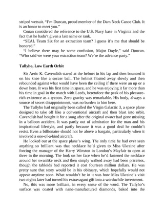 striped wetsuit. “I’m Duncan, proud member of the Dam Neck Canoe Club. It
is an honor to meet you.”
Conan considered the reference to the U.S. Navy base in Virginia and the
fact that he hadn’t given a last name or rank.
“SEAL Team Six for an extraction team? I guess it’s me that should be
honored.”
“I believe there may be some confusion, Major Doyle,” said Duncan.
“Who said we were your extraction team? We’re the advance party.”
Tallyho, Low Earth Orbit
Sir Aeric K. Cavendish stared at the helmet in his lap and then bounced it
on his knee like a soccer ball. The helmet floated away slowly and then
rebounded against what would have been the ceiling if there were an up or a
down here. It was his first time in space, and he was enjoying it far more than
his time in goal in the match with Leeds, heretofore the peak of his pleasure-
rich existence as a tycoon. Zero gravity was remarkable. His body, always a
source of secret disappointment, was no burden to him here.
The Tallyho had originally been called the Virgin Galactic 3, a space plane
designed to take off like a conventional aircraft and then blast into orbit.
Cavendish had bought it for a song after the original owner had gone missing
in a balloon accident. It was partly out of admiration for the man and his
inspirational lifestyle, and partly because it was a good deal he couldn’t
resist. Even a billionaire should not be above a bargain, particularly when it
involved a one-of-a-kind aircraft.
He looked out at the space plane’s wing. The only time he had ever seen
anything so brilliant was that necklace he’d given to Miss Ukraine after
forcing the manager of the Harry Winston in London’s Mayfair to open at
three in the morning. The look on her face when he’d fastened the necklace
around her swanlike neck and then simply walked away had been priceless,
though the tabloids had reported it cost fourteen million dollars. He was
pretty sure that story would be in his obituary, which hopefully would not
appear anytime soon. What wouldn’t be in it was how Miss Ukraine’s visit
two nights later had turned his extravagant gift into a worthwhile investment.
No, this was more brilliant, in every sense of the word. The Tallyho’s
surface was coated with nano-manufactured diamonds, baked into the
 