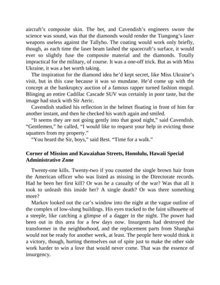 aircraft’s composite skin. The bet, and Cavendish’s engineers swore the
science was sound, was that the diamonds would render the Tiangong’s laser
weapons useless against the Tallyho. The coating would work only briefly,
though, as each time the laser beam lashed the spacecraft’s surface, it would
ever so slightly fuse the composite material and the diamonds. Totally
impractical for the military, of course. It was a one-off trick. But as with Miss
Ukraine, it was a bet worth taking.
The inspiration for the diamond idea he’d kept secret, like Miss Ukraine’s
visit, but in this case because it was so mundane. He’d come up with the
concept at the bankruptcy auction of a famous rapper turned fashion mogul.
Blinging an entire Cadillac Cascade SUV was certainly in poor taste, but the
image had stuck with Sir Aeric.
Cavendish studied his reflection in the helmet floating in front of him for
another instant, and then he checked his watch again and smiled.
“It seems they are not going gently into that good night,” said Cavendish.
“Gentlemen,” he called, “I would like to request your help in evicting those
squatters from my property.”
“You heard the Sir, boys,” said Best. “Time for a walk.”
Corner of Mission and Kawaiahao Streets, Honolulu, Hawaii Special
Administrative Zone
Twenty-one kills. Twenty-two if you counted the single brown hair from
the American officer who was listed as missing in the Directorate records.
Had he been her first kill? Or was he a casualty of the war? Was that all it
took to unleash this inside her? A single death? Or was there something
more?
Markov looked out the car’s window into the night at the vague outline of
the complex of low-slung buildings. His eyes tracked to the faint silhouette of
a steeple, like catching a glimpse of a dagger in the night. The power had
been out in this area for a few days now. Insurgents had destroyed the
transformer in the neighborhood, and the replacement parts from Shanghai
would not be ready for another week, at least. The people here would think it
a victory, though, hurting themselves out of spite just to make the other side
work harder to win a love that would never come. That was the essence of
insurgency.
 