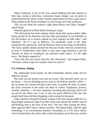 Silence followed. A few of the crew started fiddling with their glasses in
their laps, trying to look busy. Lieutenant Gupal, though, was too green to
understand that the silence wasn’t another opportunity for him to gain notice.
What worked at the Naval Academy was the wrong call in the wardroom.
“XO, do you think the captain’s right about Russia and China, though?”
asked Gupal.
Simmons glanced at Riley before looking at Gupal.
“The Directorate has been making claims about their guest-worker rights
being abused by the Russians and how their government is not beholden to
the old borders set in treaties signed by prior regimes on both sides,” said
Simmons. “So if I was in Moscow, I’d potentially come to the same
conclusion the captain has. And the Russians seem to be acting on that belief.
The latest satellite photos showed the Russian Pacific fleet has sortied from
its base in Vladivostok, most likely to put some range between it and the
Chinese air bases to complicate any potential sneak attack. It’s the right
move. The history supports it.”
“And with that rare praise from the XO, dismissed,” said Captain Riley.
“We know where to get our sunshine when we need it.”
U.S. Embassy, Beijing
The ambassador loved parties. So did Commander Jimmie Links, but for
different reasons.
The truth was the parties were just an excuse. This farewell soiree was in
his honor — he was finishing up two years in the defense attaché’s office —
but no matter the country the guest came from, no matter the rank, no matter
the clout, everyone in the room was there to collect. Eyeglasses, jewelry,
watches, whatever — all were constantly recording and analyzing. Suck it all
up and let the filters sort it out. It was not much different from how the
people back home did their shopping, wide-casting for discounts.
Links watched a beautiful Chinese woman in her late twenties glide by in a
floor-length translucent SpecTran-fiber dress and noticed the telltale strip of
stiff-looking skin at the base of her neck. The new folks joining the three-
letter agencies didn’t have a choice anymore. The human body, with the right
technology, is an extraordinary antenna. Fortunately, as a U.S. Navy officer
who’d joined before the policy shift, Links had gotten out of that one, at least
 