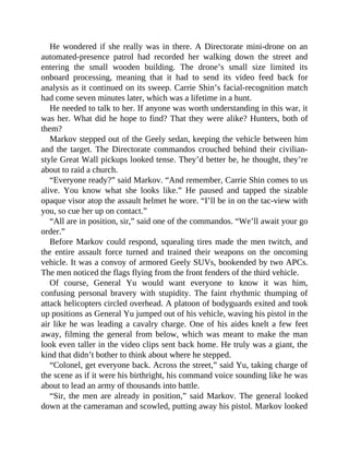 He wondered if she really was in there. A Directorate mini-drone on an
automated-presence patrol had recorded her walking down the street and
entering the small wooden building. The drone’s small size limited its
onboard processing, meaning that it had to send its video feed back for
analysis as it continued on its sweep. Carrie Shin’s facial-recognition match
had come seven minutes later, which was a lifetime in a hunt.
He needed to talk to her. If anyone was worth understanding in this war, it
was her. What did he hope to find? That they were alike? Hunters, both of
them?
Markov stepped out of the Geely sedan, keeping the vehicle between him
and the target. The Directorate commandos crouched behind their civilian-
style Great Wall pickups looked tense. They’d better be, he thought, they’re
about to raid a church.
“Everyone ready?” said Markov. “And remember, Carrie Shin comes to us
alive. You know what she looks like.” He paused and tapped the sizable
opaque visor atop the assault helmet he wore. “I’ll be in on the tac-view with
you, so cue her up on contact.”
“All are in position, sir,” said one of the commandos. “We’ll await your go
order.”
Before Markov could respond, squealing tires made the men twitch, and
the entire assault force turned and trained their weapons on the oncoming
vehicle. It was a convoy of armored Geely SUVs, bookended by two APCs.
The men noticed the flags flying from the front fenders of the third vehicle.
Of course, General Yu would want everyone to know it was him,
confusing personal bravery with stupidity. The faint rhythmic thumping of
attack helicopters circled overhead. A platoon of bodyguards exited and took
up positions as General Yu jumped out of his vehicle, waving his pistol in the
air like he was leading a cavalry charge. One of his aides knelt a few feet
away, filming the general from below, which was meant to make the man
look even taller in the video clips sent back home. He truly was a giant, the
kind that didn’t bother to think about where he stepped.
“Colonel, get everyone back. Across the street,” said Yu, taking charge of
the scene as if it were his birthright, his command voice sounding like he was
about to lead an army of thousands into battle.
“Sir, the men are already in position,” said Markov. The general looked
down at the cameraman and scowled, putting away his pistol. Markov looked
 