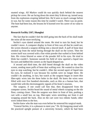 stunted wings. All Markov could do was quickly duck behind the nearest
pickup for cover. He sat facing down the street they’d driven up, turned away
from the explosions erupting behind him. He’d seen so much carnage before
in war, but for some reason this time he couldn’t watch. There was no point.
The hunt had been lost, the lessons he’d learned over his career of no value to
anyone.
Research Facility 2167, Shanghai
The fact that he couldn’t feel the drill going into the back of his skull made
the noise all the more terrifying.
Sechin’s eyes darted around the room. He tried to turn his head, but he
couldn’t move. A computer display in front of him was all that he could see;
the screen showed a surgeon drilling into a shaved skull. A puff of bone dust
smoked up from the metal boring through the skull on the screen. Then the
screen itself was covered with a fine white powder that wafted in from behind
him. His vision blurred as some of the powder fell in his eyes. He tried to
blink but couldn’t. Someone outside his field of view squirted a liquid into
his eyes and dabbed the corners as the liquid dripped out.
A second and third time, the drill bored through the skull on the video
screen, sending more puffs of bone dust wafting over. He wanted to close his
eyes to stop watching, but he couldn’t. After the second squirt of liquid into
his eyes, he realized it was because his eyelids were no longer there. He
couldn’t do anything, in fact, but watch as the surgeon began to insert thin
fiber-optic wires into the three holes in the skull. He knew the wires were
filled with over five hundred electrodes, each as thin as a human hair, that
would link with the electromagnetic signals of his brain’s neurons.
The surgeon, if one could call him that, then disappeared from the
computer screen. Sechin heard the sound of metal wheels scraping on the tile
floor, coming closer. Then the surgeon was there in front of him, pushing a
cart with a small box on top, fiber-optic wires stretching out from it and
wrapping around the back. Also on the cart were two robotic hands; other
wires linked them to the box.
Sechin knew who the man was even before he removed his surgical mask.
“General Sechin, it is a pleasure to meet you.” Dr. Qi Jiangyong stood with
the practiced upright posture of a university lecturer, which he had been
 