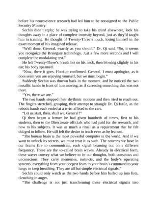 before his neuroscience research had led him to be reassigned to the Public
Security Ministry.
Sechin didn’t reply; he was trying to take his mind elsewhere, lock his
thoughts away in a place of complete intensity beyond, just as they’d taught
him in training. He thought of Twenty-Three’s touch, losing himself in the
exact moment of his imagined release.
“Well done, General, exactly as you should,” Dr. Qi said. “So, it seems
you recognize the Braingate technology. Just a few more seconds and I will
complete the modulating test.”
He felt Twenty-Three’s breath hot on his neck, then blowing slightly in his
ear; his body spasmed.
“Now, there it goes. Hookup confirmed. General, I must apologize, as it
does seem you are enjoying yourself, but we must begin.”
Suddenly Sechin was thrown back in the moment, and he noticed the two
metallic hands in front of him moving, as if caressing something that was not
there.
“Yes, there we are.”
The two hands stopped their rhythmic motions and then tried to reach out.
The fingers stretched, grasping, their attempt to strangle Dr. Qi futile, as the
robotic hands each ended at a wrist affixed to the cart.
“Let us start, then, shall we, General?”
Qi then began a lecture he had given hundreds of times, first to his
students, then to the Directorate officials who had paid for the research, and
now to his subjects. It was as much a ritual as a requirement that he felt
obliged to follow. He still felt the desire to teach even as he learned.
“The human brain is the most powerful computer in the world. And if we
want to unlock its secrets, we must treat it as such. The neurons we have in
our brains fire to communicate, each signal beaming out on a different
frequency. These are the so-called brain waves. Already in electrical form,
these waves convey what we believe to be our thoughts, both conscious and
unconscious. They carry memories, instincts, and the body’s operating
systems, everything from your deepest fears to your brain’s command to your
lungs to keep breathing. They are all but simple electrical signals.”
Sechin could only watch as the two hands before him balled up into fists,
clenching in anger.
“The challenge is not just transforming these electrical signals into
 