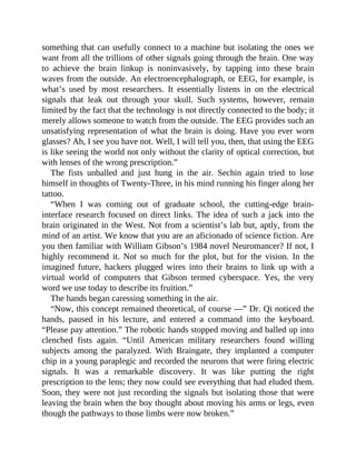 something that can usefully connect to a machine but isolating the ones we
want from all the trillions of other signals going through the brain. One way
to achieve the brain linkup is noninvasively, by tapping into these brain
waves from the outside. An electroencephalograph, or EEG, for example, is
what’s used by most researchers. It essentially listens in on the electrical
signals that leak out through your skull. Such systems, however, remain
limited by the fact that the technology is not directly connected to the body; it
merely allows someone to watch from the outside. The EEG provides such an
unsatisfying representation of what the brain is doing. Have you ever worn
glasses? Ah, I see you have not. Well, I will tell you, then, that using the EEG
is like seeing the world not only without the clarity of optical correction, but
with lenses of the wrong prescription.”
The fists unballed and just hung in the air. Sechin again tried to lose
himself in thoughts of Twenty-Three, in his mind running his finger along her
tattoo.
“When I was coming out of graduate school, the cutting-edge brain-
interface research focused on direct links. The idea of such a jack into the
brain originated in the West. Not from a scientist’s lab but, aptly, from the
mind of an artist. We know that you are an aficionado of science fiction. Are
you then familiar with William Gibson’s 1984 novel Neuromancer? If not, I
highly recommend it. Not so much for the plot, but for the vision. In the
imagined future, hackers plugged wires into their brains to link up with a
virtual world of computers that Gibson termed cyberspace. Yes, the very
word we use today to describe its fruition.”
The hands began caressing something in the air.
“Now, this concept remained theoretical, of course —” Dr. Qi noticed the
hands, paused in his lecture, and entered a command into the keyboard.
“Please pay attention.” The robotic hands stopped moving and balled up into
clenched fists again. “Until American military researchers found willing
subjects among the paralyzed. With Braingate, they implanted a computer
chip in a young paraplegic and recorded the neurons that were firing electric
signals. It was a remarkable discovery. It was like putting the right
prescription to the lens; they now could see everything that had eluded them.
Soon, they were not just recording the signals but isolating those that were
leaving the brain when the boy thought about moving his arms or legs, even
though the pathways to those limbs were now broken.”
 