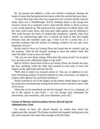 Dr. Qi paused and dabbed a cloth over Sechin’s forehead, blotting the
beads of sweat that had gathered just above where his eyelids had once been.
“A mere three days into what was supposed to be a twelve-month research
study, there was a breakthrough. Just by thinking about it, the young man
moved a cursor on a computer screen. And with the ability to move a cursor,
a new world opened up. The paralyzed boy could move a robotic hand, surf
the web, send e-mail, draw, and even play video games, just by thinking it.
This work became the basis of modern-day prosthetics. Indeed, what your
‘hands’ are experiencing right now is exactly the kind of link first forged
between man and machine years ago. I find it to be a useful test, as it
provides evidence that the system is working, evidence for me and, more
important, for you.”
Sechin tried to focus on Twenty-Three but found that he couldn’t pull up
her memory. Then he felt himself wanting to move the robotic hand. But
why? He didn’t want to move the hand.
“Ah, you are now likely asking, What does this mean to me? Let us pause
for a second as the calibrations begin to take hold.”
Half of Sechin’s brain tried to focus on Twenty-Three, her breath, her skin,
her hair, anything, while the other half seemed to want only to move the
fingers on the right hand and then the left.
“Well, that is where my research comes in. You see, in addition to real-
time monitoring analysis of neuron patterns to relay movement, we began to
explore other options for such brain interfaces.”
Sechin watched as all of the fingers on the robotic hands began to wiggle,
his mind now simultaneously telling them both to move and not to move with
all his focus.
“Data that can be monitored can also be changed. Just as in a computer, so
too in the signals in your brain — we can change your commands for
movements, your memories, and, most important, your will.”
Corner of Mission and Kawaiahao Streets, Hawaii Special
Administrative Zone
For almost an hour, the church burned, no matter how much fire
suppressant they sprayed. The flames crackled and snapped, lashing out at the
sky and at anyone who came close enough to feel the blaze.
 