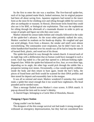 So the first to enter the site was a machine. The five-foot-tall spider-bot,
each of its legs painted matte black, looked ominous, but its original purpose
had been all about saving lives. Japanese engineers had turned to the insect
form as the most fit for climbing over and sifting through rubble for survivors
after an earthquake or tsunami. In Hawaii, Directorate techs found they could
also use it for BSE, or biological site exploitation. That was the euphemism
for sifting through the aftermath of a manmade disaster in order to pick up
scraps of people and figure out who they once were.
Markov donned his sensor-laden helmet and virtually followed in the wake
of the spider-bot’s advance. As the scout robot patiently stalked the ruins,
Markov watched its readouts on his heads-up display. He coughed and spat
out acrid phlegm. Even from a distance, the smoke and smell were almost
overwhelming. The commandos wore respirators, but he didn’t have one. A
white handkerchief bunched over his mouth was all he had to keep the stench
of burned flesh, plastic, and wood out of his throat.
The spider-bot picked its way through the ruined church. It moved each of
its eight legs with a deliberation that no human could have managed in such a
scene. Each leg ended in a flat pad that opened to a delicate-looking eight-
fingered claw. While the spider-bot balanced on five, four, or even three legs,
depending on its angle, the other legs would pick through the rubble like a
prospector turning over stones. Occasionally, a claw would quickly withdraw
inside the body and then return to hunt again. Inside the bot’s belly, the
pieces of found bone and flesh would be scanned for their DNA profiles and
then stored for deposit and reassembly later in the morgue.
It was all so rational and smart. Markov wondered if someday they would
make a spider-bot smart enough that it too would have nightmares. His head
pounded and he needed water.
Then a message flashed across Markov’s visor screen. A DNA match. A
pop-up showed the item and its owner’s identity.
A charred finger, belonging to a Carrie Shin of Honolulu, Hawaii.
Tiangong-3 Space Station
Chang couldn’t see his hands.
The designers of the thin orange survival suit had made it strong enough to
withstand an emergency depressurization, but they had not considered how
 
