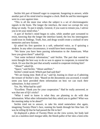 Sechin felt part of himself eager to cooperate, hungering to answer, while
another part of his mind tried to imagine a clock. Both he and his interrogator
were in a race against time.
“This is all the more true when the subject is a set of electromagnetic
signals in the brain. The longer the interface, the more we corrupt the very
thing we study. To put it simply, General, if you want to remain you, I advise
you to let your mind relax.”
A part of Sechin’s mind began to calm, while another part screamed to
resist, knowing that the longer the interface lasted, the less his interrogators
could trust its findings. Truth, fear, and drugs would create a cocktail of new
memories and new fictions.
Qi asked his first question in a soft, unhurried voice, as if quizzing a
student. In any other circumstance, it would have been reassuring.
“We know you have been passing information to the Americans. What
have you given them?” asked Qi.
“Just some technical information,” said Sechin. The part that wanted to
resist thought the best way to do so was to appear to cooperate, to extend the
clock. Or was that the part that actually wanted to cooperate tricking him?
“About?” asked Qi.
“Space,” said Sechin. “About satellites.”
Sechin’s mind raced. Which part had said that?
“We are losing time. Both of us,” said Qi, leaning in closer as if admiring
the texture of Sechin’s skin. “Based on the documents you accessed, it would
seem you have provided them information on how we can track their
submarines. Is that correct?”
Yes. No. What had he said?
“Excellent. Thank you for your cooperation.” Had he really answered, or
was that one of Qi’s tricks?
“What I need to know is what they are planning to do with that
information. What other information had they asked you to gather? What was
the meeting today to be about?”
Sechin tried not to answer, to take his mind somewhere else again,
imagining Twenty-Three’s face, running his hands through her blue hair. Or
was he telling Qi that he had passed the file to her?
Qi displayed a photo of Twenty-Three on the view screen, her body laid
out on a stainless-steel morgue table, the bluish pallor of her skin a faint echo
 