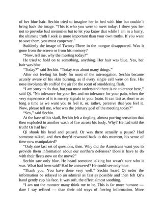 of her blue hair. Sechin tried to imagine her in bed with him but couldn’t
bring back the image. “This is who you were to meet today. I show you her
not to provoke bad memories but to let you know that while I am in a hurry,
the ultimate truth I seek is more important than your own truths. If you want
to save them, you must cooperate.”
Suddenly the image of Twenty-Three in the morgue disappeared. Was it
gone from the screen or from his memory?
“Now, tell me, why the meeting today?”
He tried to hold on to something, anything. Her hair was blue. Yes, her
hair was blue.
“Today?” said Sechin. “Today was about many things.”
After not feeling his body for most of the interrogation, Sechin became
acutely aware of his skin burning, as if every single cell were on fire. His
nose involuntarily sniffed the air for the scent of smoldering flesh.
“I am sorry to do that, but you must understand there is no tolerance here,”
said Qi. “No tolerance for your lies and no tolerance for your pain, when the
very experience of it is merely signals in your brain. It can last as short or as
long a time as we want you to feel it, or, rather, perceive that you feel it.
Now, please tell me, what was the primary goal of the meeting today?”
“Sex,” said Sechin.
At the base of his skull, Sechin felt a tingling, almost purring sensation that
then exploded in another wash of fire across his body. Why? He had told the
truth! Or had he?
Qi shook his head and paused. Or was there actually a pause? Had
someone talked, and then they’d rewound back to this moment, his sense of
time now manipulated?
“Only one last set of questions, then. Why did the Americans want you to
provide them information about our northern defenses? Does it have to do
with their fleets now on the move?”
Sechin saw only blue. He heard someone talking but wasn’t sure who it
was. What had been said? Had he answered? He could see only blue.
“Thank you. You have done very well.” Sechin heard Qi order the
information be relayed to an admiral as fast as possible and then felt Qi’s
hand gently cup his face. It was soft, the effect almost soothing.
“I am not the monster many think me to be. This is far more humane —
dare I say refined — than their old ways of forcing information. More
 