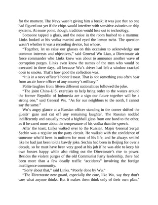 for the moment. The Navy wasn’t giving him a break; it was just that no one
had figured out yet if the chips would interfere with sensitive avionics or ship
systems. At some point, though, tradition would lose out to technology.
Someone tapped a glass, and the noise in the room hushed to a murmur.
Links looked at his vodka martini and eyed the lemon twist. The question
wasn’t whether it was a recording device, but whose.
“Together, let us raise our glasses on this occasion to acknowledge our
common interests and objectives,” said General Wu Liao, a Directorate air
force commander who Links knew was about to announce another wave of
corruption purges. Links even knew the names of the men who would be
executed in three days, all because Wu’s driver had left a window cracked
open to smoke. That’s how good the collection was.
“It is in a navy officer’s honor I toast. That is not something you often hear
from an air force officer of any country’s military.”
Polite laughter from fifteen different nationalities followed the joke.
“The joint China-U.S. exercises to help bring order to the waters around
the former Republic of Indonesia are a sign our future together will be a
strong one,” said General Wu. “As for our neighbors to the north, I cannot
say the same.”
Wu’s angry glance at a Russian officer standing in the corner shifted the
guests’ gaze and cut off any remaining laughter. The Russian nodded
indifferently and casually moved a highball glass from one hand to the other,
as if he cared more about the temperature of his vodka than the speech.
After the toast, Links walked over to the Russian. Major General Sergei
Sechin was a regular on the party circuit. He walked with the confidence of
someone who’d been in uniform for most of his life, and he always smiled
like he had just been told a bawdy joke. Sechin had been in Beijing for over a
decade, so he must have been very good at his job if he was able to keep his
own bosses happy while also riding out the Directorate’s rise to power.
Besides the violent purges of the old Communist Party leadership, there had
been more than a few deadly traffic “accidents” involving the foreign
intelligence community.
“Sorry about that,” said Links. “Poorly done by Wu.”
“The Directorate new guard, especially the core, like Wu, say they don’t
care what anyone thinks. But it makes them think only of their own plan,”
 
