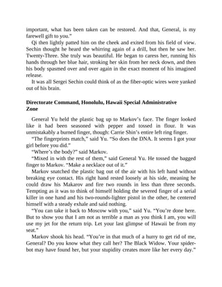 important, what has been taken can be restored. And that, General, is my
farewell gift to you.”
Qi then lightly patted him on the cheek and exited from his field of view.
Sechin thought he heard the whirring again of a drill, but then he saw her.
Twenty-Three. She truly was beautiful. He began to caress her, running his
hands through her blue hair, stroking her skin from her neck down, and then
his body spasmed over and over again in the exact moment of his imagined
release.
It was all Sergei Sechin could think of as the fiber-optic wires were yanked
out of his brain.
Directorate Command, Honolulu, Hawaii Special Administrative
Zone
General Yu held the plastic bag up to Markov’s face. The finger looked
like it had been seasoned with pepper and tossed in flour. It was
unmistakably a burned finger, though: Carrie Shin’s entire left ring finger.
“The fingerprints match,” said Yu. “So does the DNA. It seems I got your
girl before you did.”
“Where’s the body?” said Markov.
“Mixed in with the rest of them,” said General Yu. He tossed the bagged
finger to Markov. “Make a necklace out of it.”
Markov snatched the plastic bag out of the air with his left hand without
breaking eye contact. His right hand rested loosely at his side, meaning he
could draw his Makarov and fire two rounds in less than three seconds.
Tempting as it was to think of himself holding the severed finger of a serial
killer in one hand and his two-rounds-lighter pistol in the other, he centered
himself with a steady exhale and said nothing.
“You can take it back to Moscow with you,” said Yu. “You’re done here.
But to show you that I am not as terrible a man as you think I am, you will
use my jet for the return trip. Let your last glimpse of Hawaii be from my
seat.”
Markov shook his head. “You’re in that much of a hurry to get rid of me,
General? Do you know what they call her? The Black Widow. Your spider-
bot may have found her, but your stupidity creates more like her every day.”
 