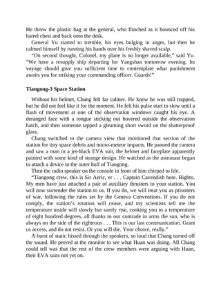 He threw the plastic bag at the general, who flinched as it bounced off his
barrel chest and back onto the desk.
General Yu started to tremble, his eyes bulging in anger, but then he
calmed himself by running his hands over his freshly shaved scalp.
“On second thought, Colonel, my plane is no longer available,” said Yu.
“We have a resupply ship departing for Yangshan tomorrow evening. Its
voyage should give you sufficient time to contemplate what punishment
awaits you for striking your commanding officer. Guards!”
Tiangong-3 Space Station
Without his helmet, Chang felt far calmer. He knew he was still trapped,
but he did not feel like it for the moment. He felt his pulse start to slow until a
flash of movement at one of the observation windows caught his eye. A
deranged face with a tongue sticking out hovered outside the observation
hatch, and then someone tapped a gleaming short sword on the shatterproof
glass.
Chang switched to the camera view that monitored that section of the
station for tiny space debris and micro-meteor impacts. He panned the camera
and saw a man in a jet-black EVA suit, the helmet and faceplate apparently
painted with some kind of strange design. He watched as the astronaut began
to attach a device to the outer hull of Tiangong.
Then the radio speaker on the console in front of him chirped to life.
“Tiangong crew, this is Sir Aeric, er . . . Captain Cavendish here. Righto.
My men have just attached a pair of auxiliary thrusters to your station. You
will now surrender the station to us. If you do, we will treat you as prisoners
of war, following the rules set by the Geneva Conventions. If you do not
comply, the station’s rotation will cease, and my scientists tell me the
temperature inside will slowly but surely rise, cooking you to a temperature
of eight hundred degrees, all thanks to our comrade in arms the sun, who is
always on the side of the righteous . . . This is our last communication. Grant
us access, and do not resist. Or you will die. Your choice, really.”
A burst of static hissed through the speakers, so loud that Chang turned off
the sound. He peered at the monitor to see what Huan was doing. All Chang
could tell was that the rest of the crew members were arguing with Huan,
their EVA suits not yet on.
 