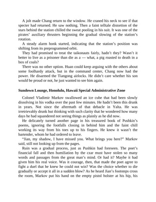 A jolt made Chang return to the window. He craned his neck to see if that
specter had returned. He saw nothing. Then a faint telltale distortion of the
stars behind the station chilled the sweat pooling in his suit. It was one of the
pirates’ auxiliary thrusters beginning the gradual slowing of the station’s
rotation.
A steady alarm honk started, indicating that the station’s position was
shifting from its preprogrammed orbit.
They had promised to treat the taikonauts fairly, hadn’t they? Wasn’t it
better to live as a prisoner than die as a — what, a pig roasted to death in a
box of coals?
There was no other option. Huan could keep arguing with the others about
some foolhardy attack, but in the command center, Chang now had the
power. He disarmed the Tiangong airlocks. He didn’t care whether his son
would be proud or not, he just wanted to see him again.
Sundown Lounge, Honolulu, Hawaii Special Administrative Zone
Colonel Vladimir Markov swallowed an ice cube that had been slowly
dissolving in his vodka over the past few minutes. He hadn’t been this drunk
in years. Not since the aftermath of that debacle in Yalta. He was
irretrievably drunk but thinking with such clarity that he wondered how many
days he had squandered not seeing things as plainly as he did now.
He delicately turned another page in his treasured book of Pushkin’s
poems, ignoring the footfalls closing in behind him and the faint chill
working its way from his toes up to his fingers. He knew it wasn’t the
bartender, whom he had ordered to leave.
“Jian, my shadow, I have missed you. What brings you here?” Markov
said, still not looking up from the pages.
Ruin was a gradual process, just as Pushkin had foreseen. The poet’s
financial fall and then humiliation by the czar must have stolen so many
words and passages from the great man’s mind. Or had it? Maybe it had
given him his real voice. Was it courage, then, that made the poet agree to
fight a duel that he knew he could not win? Was the choice whether to die
gradually or accept it all in a sudden blow? As he heard Jian’s footsteps cross
the room, Markov put his hand on the empty pistol holster at his hip, his
 