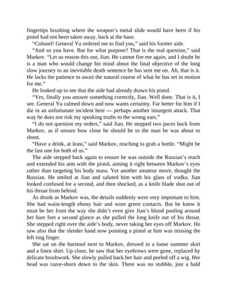 fingertips brushing where the weapon’s metal slide would have been if his
pistol had not been taken away, back at the base.
“Colonel! General Yu ordered me to find you,” said his former aide.
“And so you have. But for what purpose? That is the real question,” said
Markov. “Let us reason this out, Jian. He cannot fire me again, and I doubt he
is a man who would change his mind about the final objective of the long
slow journey to an inevitable death sentence he has sent me on. Ah, that is it.
He lacks the patience to await the natural course of what he has set in motion
for me.”
He looked up to see that the aide had already drawn his pistol.
“Yes, finally you answer something correctly, Jian. Well done. That is it, I
see. General Yu calmed down and now wants certainty. Far better for him if I
die in an unfortunate incident here — perhaps another insurgent attack. That
way he does not risk my speaking truths to the wrong ears.”
“I do not question my orders,” said Jian. He stepped two paces back from
Markov, as if unsure how close he should be to the man he was about to
shoot.
“Have a drink, at least,” said Markov, reaching to grab a bottle. “Might be
the last one for both of us.”
The aide stepped back again to ensure he was outside the Russian’s reach
and extended his arm with the pistol, aiming it right between Markov’s eyes
rather than targeting his body mass. Yet another amateur move, thought the
Russian. He smiled at Jian and saluted him with his glass of vodka. Jian
looked confused for a second, and then shocked, as a knife blade shot out of
his throat from behind.
As drunk as Markov was, the details suddenly were very important to him.
She had waist-length ebony hair and wore green contacts. But he knew it
must be her from the way she didn’t even give Jian’s blood pooling around
her bare feet a second glance as she pulled the long knife out of his throat.
She stepped right over the aide’s body, never taking her eyes off Markov. He
saw also that the slender hand now pointing a pistol at him was missing the
left ring finger.
She sat on the barstool next to Markov, dressed in a loose summer skirt
and a linen shirt. Up close, he saw that her eyebrows were gone, replaced by
delicate brushwork. She slowly pulled back her hair and peeled off a wig. Her
head was razor-shorn down to the skin. There was no stubble, just a bald
 