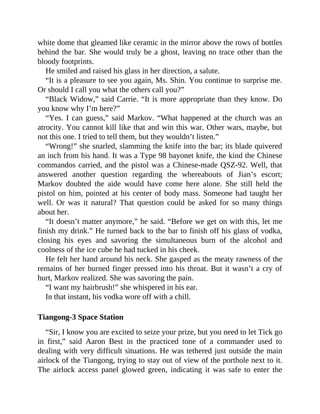 white dome that gleamed like ceramic in the mirror above the rows of bottles
behind the bar. She would truly be a ghost, leaving no trace other than the
bloody footprints.
He smiled and raised his glass in her direction, a salute.
“It is a pleasure to see you again, Ms. Shin. You continue to surprise me.
Or should I call you what the others call you?”
“Black Widow,” said Carrie. “It is more appropriate than they know. Do
you know why I’m here?”
“Yes. I can guess,” said Markov. “What happened at the church was an
atrocity. You cannot kill like that and win this war. Other wars, maybe, but
not this one. I tried to tell them, but they wouldn’t listen.”
“Wrong!” she snarled, slamming the knife into the bar; its blade quivered
an inch from his hand. It was a Type 98 bayonet knife, the kind the Chinese
commandos carried, and the pistol was a Chinese-made QSZ-92. Well, that
answered another question regarding the whereabouts of Jian’s escort;
Markov doubted the aide would have come here alone. She still held the
pistol on him, pointed at his center of body mass. Someone had taught her
well. Or was it natural? That question could be asked for so many things
about her.
“It doesn’t matter anymore,” he said. “Before we get on with this, let me
finish my drink.” He turned back to the bar to finish off his glass of vodka,
closing his eyes and savoring the simultaneous burn of the alcohol and
coolness of the ice cube he had tucked in his cheek.
He felt her hand around his neck. She gasped as the meaty rawness of the
remains of her burned finger pressed into his throat. But it wasn’t a cry of
hurt, Markov realized. She was savoring the pain.
“I want my hairbrush!” she whispered in his ear.
In that instant, his vodka wore off with a chill.
Tiangong-3 Space Station
“Sir, I know you are excited to seize your prize, but you need to let Tick go
in first,” said Aaron Best in the practiced tone of a commander used to
dealing with very difficult situations. He was tethered just outside the main
airlock of the Tiangong, trying to stay out of view of the porthole next to it.
The airlock access panel glowed green, indicating it was safe to enter the
 