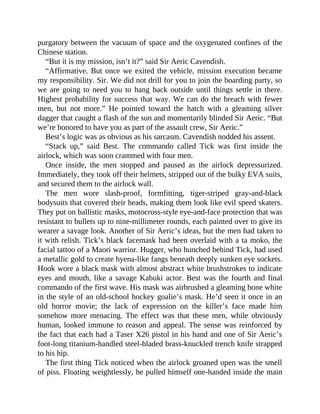 purgatory between the vacuum of space and the oxygenated confines of the
Chinese station.
“But it is my mission, isn’t it?” said Sir Aeric Cavendish.
“Affirmative. But once we exited the vehicle, mission execution became
my responsibility. Sir. We did not drill for you to join the boarding party, so
we are going to need you to hang back outside until things settle in there.
Highest probability for success that way. We can do the breach with fewer
men, but not more.” He pointed toward the hatch with a gleaming silver
dagger that caught a flash of the sun and momentarily blinded Sir Aeric. “But
we’re honored to have you as part of the assault crew, Sir Aeric.”
Best’s logic was as obvious as his sarcasm. Cavendish nodded his assent.
“Stack up,” said Best. The commando called Tick was first inside the
airlock, which was soon crammed with four men.
Once inside, the men stopped and paused as the airlock depressurized.
Immediately, they took off their helmets, stripped out of the bulky EVA suits,
and secured them to the airlock wall.
The men wore slash-proof, formfitting, tiger-striped gray-and-black
bodysuits that covered their heads, making them look like evil speed skaters.
They put on ballistic masks, motocross-style eye-and-face protection that was
resistant to bullets up to nine-millimeter rounds, each painted over to give its
wearer a savage look. Another of Sir Aeric’s ideas, but the men had taken to
it with relish. Tick’s black facemask had been overlaid with a ta moko, the
facial tattoo of a Maori warrior. Hugger, who hunched behind Tick, had used
a metallic gold to create hyena-like fangs beneath deeply sunken eye sockets.
Hook wore a black mask with almost abstract white brushstrokes to indicate
eyes and mouth, like a savage Kabuki actor. Best was the fourth and final
commando of the first wave. His mask was airbrushed a gleaming bone white
in the style of an old-school hockey goalie’s mask. He’d seen it once in an
old horror movie; the lack of expression on the killer’s face made him
somehow more menacing. The effect was that these men, while obviously
human, looked immune to reason and appeal. The sense was reinforced by
the fact that each had a Taser X26 pistol in his hand and one of Sir Aeric’s
foot-long titanium-handled steel-bladed brass-knuckled trench knife strapped
to his hip.
The first thing Tick noticed when the airlock groaned open was the smell
of piss. Floating weightlessly, he pulled himself one-handed inside the main
 