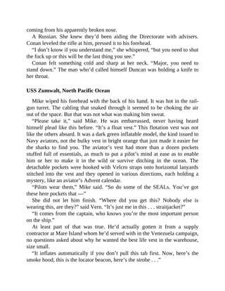 coming from his apparently broken nose.
A Russian. She knew they’d been aiding the Directorate with advisers.
Conan leveled the rifle at him, pressed it to his forehead.
“I don’t know if you understand me,” she whispered, “but you need to shut
the fuck up or this will be the last thing you see.”
Conan felt something cold and sharp at her neck. “Major, you need to
stand down.” The man who’d called himself Duncan was holding a knife to
her throat.
USS Zumwalt, North Pacific Ocean
Mike wiped his forehead with the back of his hand. It was hot in the rail-
gun turret. The cabling that snaked through it seemed to be choking the air
out of the space. But that was not what was making him sweat.
“Please take it,” said Mike. He was embarrassed, never having heard
himself plead like this before. “It’s a float vest.” This flotation vest was not
like the others aboard. It was a dark green inflatable model, the kind issued to
Navy aviators, not the bulky vest in bright orange that just made it easier for
the sharks to find you. The aviator’s vest had more than a dozen pockets
stuffed full of essentials, as much to put a pilot’s mind at ease as to enable
him or her to make it in the wild or survive ditching in the ocean. The
detachable pockets were hooked with Velcro straps onto horizontal lanyards
stitched into the vest and they opened in various directions, each holding a
mystery, like an aviator’s Advent calendar.
“Pilots wear them,” Mike said. “So do some of the SEALs. You’ve got
these here pockets that —”
She did not let him finish. “Where did you get this? Nobody else is
wearing this, are they?” said Vern. “It’s just me in this . . . straitjacket?”
“It comes from the captain, who knows you’re the most important person
on the ship.”
At least part of that was true. He’d actually gotten it from a supply
contractor at Mare Island whom he’d served with in the Venezuela campaign,
no questions asked about why he wanted the best life vest in the warehouse,
size small.
“It inflates automatically if you don’t pull this tab first. Now, here’s the
smoke hood, this is the locator beacon, here’s the strobe . . .”
 