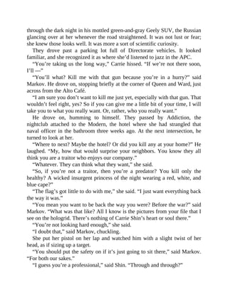 through the dark night in his mottled green-and-gray Geely SUV, the Russian
glancing over at her whenever the road straightened. It was not lust or fear;
she knew those looks well. It was more a sort of scientific curiosity.
They drove past a parking lot full of Directorate vehicles. It looked
familiar, and she recognized it as where she’d listened to jazz in the APC.
“You’re taking us the long way,” Carrie hissed. “If we’re not there soon,
I’ll —”
“You’ll what? Kill me with that gun because you’re in a hurry?” said
Markov. He drove on, stopping briefly at the corner of Queen and Ward, just
across from the Alto Café.
“I am sure you don’t want to kill me just yet, especially with that gun. That
wouldn’t feel right, yes? So if you can give me a little bit of your time, I will
take you to what you really want. Or, rather, who you really want.”
He drove on, humming to himself. They passed by Addiction, the
nightclub attached to the Modern, the hotel where she had strangled that
naval officer in the bathroom three weeks ago. At the next intersection, he
turned to look at her.
“Where to next? Maybe the hotel? Or did you kill any at your home?” He
laughed. “My, how that would surprise your neighbors. You know they all
think you are a traitor who enjoys our company.”
“Whatever. They can think what they want,” she said.
“So, if you’re not a traitor, then you’re a predator? You kill only the
healthy? A wicked insurgent princess of the night wearing a red, white, and
blue cape?”
“The flag’s got little to do with me,” she said. “I just want everything back
the way it was.”
“You mean you want to be back the way you were? Before the war?” said
Markov. “What was that like? All I know is the pictures from your file that I
see on the hologrid. There’s nothing of Carrie Shin’s heart or soul there.”
“You’re not looking hard enough,” she said.
“I doubt that,” said Markov, chuckling.
She put her pistol on her lap and watched him with a slight twist of her
head, as if sizing up a target.
“You should put the safety on if it’s just going to sit there,” said Markov.
“For both our sakes.”
“I guess you’re a professional,” said Shin. “Through and through?”
 