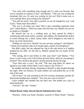 “You stick with something long enough and it’s what you become. But
you’re certainly no amateur at this,” said Markov. “This war was waiting for
somebody like you. Or were you waiting for the war? Did it make you, or
was it already there, just waiting to be released?”
“You talk too much. You said it yourself, we are all changed by war,” said
Carrie. “Some more than others.”
“The war is all about you, then? Did it take something important from
you?” asked Markov. “There are many who feel that way. Maybe you are not
as unique as I thought.”
He slowed the car to a walking pace as they passed by Duke’s,
overflowing with drunk sailors, marines, and soldiers. He slammed the brakes
to avoid running into a short, stocky sailor who’d dropped to one knee to
throw up in the intersection.
“Perhaps we can test it. Should I let you out here, perhaps?” said Markov.
“I think you’d quickly make new friends again, maybe visit old ghosts?”
She didn’t reply, but she adjusted her wig in the side mirror as if slightly
tempted by his offer. As she did so, Markov spotted the cut marks on her
forearms.
“The cutting, did it start before or after your loss?” said Markov. “You
know, it won’t stop, even if all of them go back home. What are you going to
do then?” He winced as the pistol’s muzzle pressed into his rib cage.
“Your little tour is over,” she said. “The next stop better be where we
agreed or you really will be dead. I won’t enjoy it, but I’ll do it.”
He nodded and kept driving, humming to himself as they headed through
the night. After ten minutes, he made another turn and pulled the car to the
side of the road.
“We’re here,” he said, pointing to the first security checkpoint outside the
Directorate headquarters complex. “You sure you want to do this?”
Carrie nodded and climbed into the back seat. She pulled out a pair of
metal handcuffs.
“Cuff me,” she said. “Gently.”
Ehukai Beach, Oahu, Hawaii Special Administrative Zone
“Peaches, I think you better introduce yourself to Major Doyle,” Duncan
 