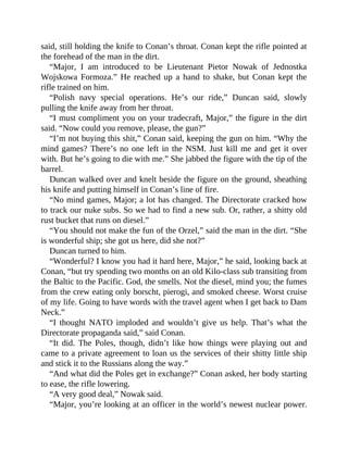 said, still holding the knife to Conan’s throat. Conan kept the rifle pointed at
the forehead of the man in the dirt.
“Major, I am introduced to be Lieutenant Pietor Nowak of Jednostka
Wojskowa Formoza.” He reached up a hand to shake, but Conan kept the
rifle trained on him.
“Polish navy special operations. He’s our ride,” Duncan said, slowly
pulling the knife away from her throat.
“I must compliment you on your tradecraft, Major,” the figure in the dirt
said. “Now could you remove, please, the gun?”
“I’m not buying this shit,” Conan said, keeping the gun on him. “Why the
mind games? There’s no one left in the NSM. Just kill me and get it over
with. But he’s going to die with me.” She jabbed the figure with the tip of the
barrel.
Duncan walked over and knelt beside the figure on the ground, sheathing
his knife and putting himself in Conan’s line of fire.
“No mind games, Major; a lot has changed. The Directorate cracked how
to track our nuke subs. So we had to find a new sub. Or, rather, a shitty old
rust bucket that runs on diesel.”
“You should not make the fun of the Orzel,” said the man in the dirt. “She
is wonderful ship; she got us here, did she not?”
Duncan turned to him.
“Wonderful? I know you had it hard here, Major,” he said, looking back at
Conan, “but try spending two months on an old Kilo-class sub transiting from
the Baltic to the Pacific. God, the smells. Not the diesel, mind you; the fumes
from the crew eating only borscht, pierogi, and smoked cheese. Worst cruise
of my life. Going to have words with the travel agent when I get back to Dam
Neck.”
“I thought NATO imploded and wouldn’t give us help. That’s what the
Directorate propaganda said,” said Conan.
“It did. The Poles, though, didn’t like how things were playing out and
came to a private agreement to loan us the services of their shitty little ship
and stick it to the Russians along the way.”
“And what did the Poles get in exchange?” Conan asked, her body starting
to ease, the rifle lowering.
“A very good deal,” Nowak said.
“Major, you’re looking at an officer in the world’s newest nuclear power.
 