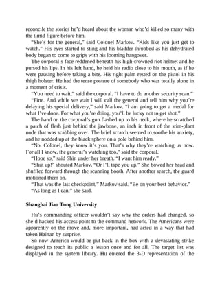 reconcile the stories he’d heard about the woman who’d killed so many with
the timid figure before him.
“She’s for the general,” said Colonel Markov. “Kids like you just get to
watch.” His eyes started to sting and his bladder throbbed as his dehydrated
body began to come to grips with his looming hangover.
The corporal’s face reddened beneath his high-crowned riot helmet and he
pursed his lips. In his left hand, he held his radio close to his mouth, as if he
were pausing before taking a bite. His right palm rested on the pistol in his
thigh holster. He had the tense posture of somebody who was totally alone in
a moment of crisis.
“You need to wait,” said the corporal. “I have to do another security scan.”
“Fine. And while we wait I will call the general and tell him why you’re
delaying his special delivery,” said Markov. “I am going to get a medal for
what I’ve done. For what you’re doing, you’ll be lucky not to get shot.”
The hand on the corporal’s gun flashed up to his neck, where he scratched
a patch of flesh just behind the jawbone, an inch in front of the stim-plant
node that was scabbing over. The brief scratch seemed to soothe his anxiety,
and he nodded up at the black sphere on a pole behind him.
“No, Colonel, they know it’s you. That’s why they’re watching us now.
For all I know, the general’s watching too,” said the corporal.
“Hope so,” said Shin under her breath. “I want him ready.”
“Shut up!” shouted Markov. “Or I’ll tape you up.” She bowed her head and
shuffled forward through the scanning booth. After another search, the guard
motioned them on.
“That was the last checkpoint,” Markov said. “Be on your best behavior.”
“As long as I can,” she said.
Shanghai Jiao Tong University
Hu’s commanding officer wouldn’t say why the orders had changed, so
she’d hacked his access point to the command network. The Americans were
apparently on the move and, more important, had acted in a way that had
taken Hainan by surprise.
So now America would be put back in the box with a devastating strike
designed to teach its public a lesson once and for all. The target list was
displayed in the system library. Hu entered the 3-D representation of the
 