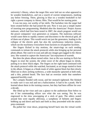 university’s library, where the target files were laid out on what appeared to
be wooden bookshelves, and ran a search of current temperatures, marking
any below freezing. There, glowing in blue on a wooden bookshelf to her
right: a power company in Akron, Ohio. That would be her starting point.
It was too easy, not worthy of her skills. The backdoor into the target had
been created before she had joined the unit. Now it was just a simple matter
of inserting new programming. Modeled after the Americans’ Project Aurora
malware, which had first been tested in 2007, the attack program would use
the power companies’ own generators as weapons. The malicious software
would cause them to rapidly connect and disconnect to the electrical grid, all
of them out of phase. This would wreck not just the generators, leading to the
collapse of the electric grid, but also the synchronous induction motors,
which ran the machinery everywhere from factories to oil-pipeline facilities.
Her fingers flicked in tiny motions, the smart-rings on each sending
commands to initiate the attack protocols while also bringing up her personal
photo album. She cued it to scan and add any images geo-tagged in the Akron
area. She wanted to capture the Americans’ last enjoyment of warmth.
But then the photo album turned white. Just as Hu was starting to flick her
fingers to reset the system, the white cover of the album began to shrink,
pulling in to show black edges. The fingers on her right hand continued with
the attack protocol while she watched, fascinated, as an image started to form
in the album. It began as a blank mask of white against black but then slowly
filled out to show arching eyebrows, a wide mustache upturned at both ends,
and a thin, pointed beard. The face had an oversize smile that somehow
appeared horribly cruel.
Hu’s armpits flooded with sweat, and her stomach tightened. She blinked
to make sure it was real and not a hallucination. It had to be a prank. She’d
learned about them in the training courses, but they had been offline for over
a decade.
She lifted up her visor and cast a glance to the auditorium floor below to
see if her commanding officer saw what she was seeing. No; he was
engrossed in the slow unwrapping of a stick of gum. The others seated
around him were equally oblivious, a symphony of helmets and fingers
bobbing up and down and back and forth as they proceeded with the attack-
prep command.
Hu pulled her visor down, projecting herself back into the virtual world.
 