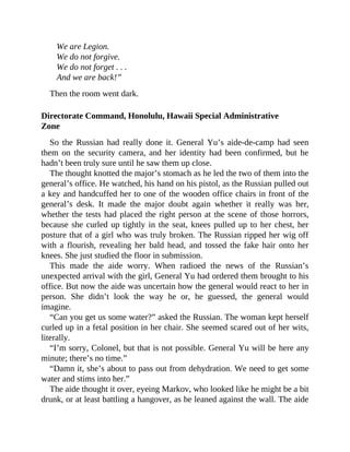 We are Legion.
We do not forgive.
We do not forget . . .
And we are back!”
Then the room went dark.
Directorate Command, Honolulu, Hawaii Special Administrative
Zone
So the Russian had really done it. General Yu’s aide-de-camp had seen
them on the security camera, and her identity had been confirmed, but he
hadn’t been truly sure until he saw them up close.
The thought knotted the major’s stomach as he led the two of them into the
general’s office. He watched, his hand on his pistol, as the Russian pulled out
a key and handcuffed her to one of the wooden office chairs in front of the
general’s desk. It made the major doubt again whether it really was her,
whether the tests had placed the right person at the scene of those horrors,
because she curled up tightly in the seat, knees pulled up to her chest, her
posture that of a girl who was truly broken. The Russian ripped her wig off
with a flourish, revealing her bald head, and tossed the fake hair onto her
knees. She just studied the floor in submission.
This made the aide worry. When radioed the news of the Russian’s
unexpected arrival with the girl, General Yu had ordered them brought to his
office. But now the aide was uncertain how the general would react to her in
person. She didn’t look the way he or, he guessed, the general would
imagine.
“Can you get us some water?” asked the Russian. The woman kept herself
curled up in a fetal position in her chair. She seemed scared out of her wits,
literally.
“I’m sorry, Colonel, but that is not possible. General Yu will be here any
minute; there’s no time.”
“Damn it, she’s about to pass out from dehydration. We need to get some
water and stims into her.”
The aide thought it over, eyeing Markov, who looked like he might be a bit
drunk, or at least battling a hangover, as he leaned against the wall. The aide
 