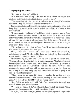 Tiangong-3 Space Station
“He could be lying, sir,” said Best.
“It is the truth,” said Chang. “We need to leave. There are maybe five
rotations until the station orbit deteriorates enough to burn.”
“You are telling me that I am about to lose a lot of money!” Cavendish
screamed. “Why did you do it? Why destroy my station?”
For ten seconds, the only sound in the station was the zipping up of the last
body bag. The others were already sealed and affixed with tape to the
station’s wall.
“It was my duty. I had to do it,” said Chang quietly, speaking now to Best,
who was clearly a soldier of some sort. He had the bulk for it, but it was more
in how relaxed he looked after the battle, his eyes closed as he savored a stick
of gum he chewed with steady precision. The slight one — Sir Aeric, he
called himself — must be something else. He screamed more like an angry
shopkeeper than a soldier.
“Sir, we have met the objective,” said Best. “It’s a shame about the prize.
But you know, we can do it all over again.”
“Yes, perhaps the Russians will be more reasonable,” said Cavendish,
calming down. “And I’ll offer to hire them, not just ask for their surrender.
Carrot and stick this time. How about that?”
“It’s worth a try, sir,” said Best. “But we need to get off the station now.
This part of space is going to light up as the American ASAT missiles start
knocking down the Chinese and Russian birds. Then they’ll try to launch
their satellites, and the Directorate will do the same. With no one
commanding space, each side will just knock the other’s satellites down as
fast as they’re launched. Pretty soon any orbit above the Pacific is going to be
one big cloud of space junk.”
“Makes you wish you worked for someone who had the foresight to invest
in the rocket-fuel business,” said Cavendish, starting to calculate a new set of
gains. “To the Tallyho, then! Mr. Tick, are you up for it?”
“I’m feeling no pain, sir,” said Tick. The commando’s forehead was
swollen and his eyes were bloodshot.
“You’re a good man, Tick,” said Cavendish, now studying Chang. “Best,
get the men through the airlock. I will be the last to leave.”
“Yes, sir,” said Best. “And, sir, I think we finally have your call sign. How
 