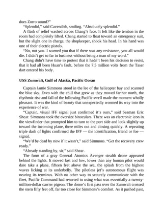 does Zorro sound?”
“Splendid,” said Cavendish, smiling. “Absolutely splendid.”
A flash of relief washed across Chang’s face. It felt like the tension in the
room had completely lifted. Chang started to float toward an emergency suit,
but the slight one in charge, the shopkeeper, shook his head. In his hand was
one of their electric pistols.
“No, not you. I warned you that if there was any resistance, you all would
die. I didn’t get so far in business without being a man of my word.”
Chang didn’t have time to protest that it hadn’t been his decision to resist,
that it had all been Huan’s fault, before the 7.5 million volts from the Taser
dart entered his body.
USS Zumwalt, Gulf of Alaska, Pacific Ocean
Captain Jamie Simmons stood in the lee of the helicopter bay and scanned
the blue sky. Even with the chill that grew as they moved farther north, the
rhythmic rise and fall of the following Pacific swell made the moment wholly
pleasant. It was the kind of beauty that unexpectedly wormed its way into the
experience of war.
“Captain, visual IFF signal just confirmed it’s ours,” said Seaman Eric
Shear. Simmons took the oversize binoculars. There was an electronic icon in
the viewfinder that prompted him to turn to the port side and look slightly up
toward the incoming plane, three miles out and closing quickly. A repeating
triple dash of lights confirmed the IFF — the identification, friend or foe —
signal.
“We’d be dead by now if it wasn’t,” said Simmons. “Get the recovery crew
ready.”
“Already standing by, sir,” said Shear.
The form of a gray General Atomics Avenger stealth drone appeared
behind the lights. It moved fast and low, lower than any human pilot would
dare take a plane, fifteen feet above the sea, the splash from the highest
waves licking at its underbelly. The pilotless jet’s autonomous flight was
nearing its terminus. With no other way to securely communicate with the
fleet, Pacific Command had resorted to using what was essentially a twenty-
million-dollar carrier pigeon. The drone’s first pass over the Zumwalt crossed
the stern fifty feet off, far too close for Simmons’s comfort. As it pushed past,
 