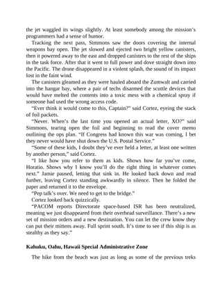 the jet waggled its wings slightly. At least somebody among the mission’s
programmers had a sense of humor.
Tracking the next pass, Simmons saw the doors covering the internal
weapons bay open. The jet slowed and ejected two bright yellow canisters,
then it powered away to the east and dropped canisters to the rest of the ships
in the task force. After that it went to full power and dove straight down into
the Pacific. The drone disappeared in a violent splash, the sound of its impact
lost in the faint wind.
The canisters gleamed as they were hauled aboard the Zumwalt and carried
into the hangar bay, where a pair of techs disarmed the scuttle devices that
would have melted the contents into a toxic mess with a chemical spray if
someone had used the wrong access code.
“Ever think it would come to this, Captain?” said Cortez, eyeing the stack
of foil packets.
“Never. When’s the last time you opened an actual letter, XO?” said
Simmons, tearing open the foil and beginning to read the cover memo
outlining the ops plan. “If Congress had known this war was coming, I bet
they never would have shut down the U.S. Postal Service.”
“Some of these kids, I doubt they’ve ever held a letter, at least one written
by another person,” said Cortez.
“I like how you refer to them as kids. Shows how far you’ve come,
Horatio. Shows why I know you’ll do the right thing in whatever comes
next.” Jamie paused, letting that sink in. He looked back down and read
further, leaving Cortez standing awkwardly in silence. Then he folded the
paper and returned it to the envelope.
“Pep talk’s over. We need to get to the bridge.”
Cortez looked back quizzically.
“PACOM reports Directorate space-based ISR has been neutralized,
meaning we just disappeared from their overhead surveillance. There’s a new
set of mission orders and a new destination. You can let the crew know they
can put their mittens away. Full sprint south. It’s time to see if this ship is as
stealthy as they say.”
Kahuku, Oahu, Hawaii Special Administrative Zone
The hike from the beach was just as long as some of the previous treks
 