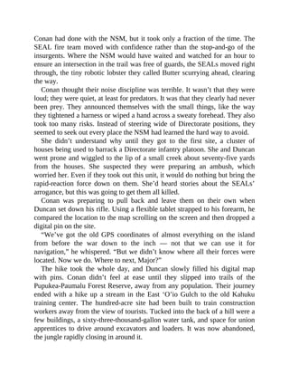 Conan had done with the NSM, but it took only a fraction of the time. The
SEAL fire team moved with confidence rather than the stop-and-go of the
insurgents. Where the NSM would have waited and watched for an hour to
ensure an intersection in the trail was free of guards, the SEALs moved right
through, the tiny robotic lobster they called Butter scurrying ahead, clearing
the way.
Conan thought their noise discipline was terrible. It wasn’t that they were
loud; they were quiet, at least for predators. It was that they clearly had never
been prey. They announced themselves with the small things, like the way
they tightened a harness or wiped a hand across a sweaty forehead. They also
took too many risks. Instead of steering wide of Directorate positions, they
seemed to seek out every place the NSM had learned the hard way to avoid.
She didn’t understand why until they got to the first site, a cluster of
houses being used to barrack a Directorate infantry platoon. She and Duncan
went prone and wiggled to the lip of a small creek about seventy-five yards
from the houses. She suspected they were preparing an ambush, which
worried her. Even if they took out this unit, it would do nothing but bring the
rapid-reaction force down on them. She’d heard stories about the SEALs’
arrogance, but this was going to get them all killed.
Conan was preparing to pull back and leave them on their own when
Duncan set down his rifle. Using a flexible tablet strapped to his forearm, he
compared the location to the map scrolling on the screen and then dropped a
digital pin on the site.
“We’ve got the old GPS coordinates of almost everything on the island
from before the war down to the inch — not that we can use it for
navigation,” he whispered. “But we didn’t know where all their forces were
located. Now we do. Where to next, Major?”
The hike took the whole day, and Duncan slowly filled his digital map
with pins. Conan didn’t feel at ease until they slipped into trails of the
Pupukea-Paumalu Forest Reserve, away from any population. Their journey
ended with a hike up a stream in the East ‘O’io Gulch to the old Kahuku
training center. The hundred-acre site had been built to train construction
workers away from the view of tourists. Tucked into the back of a hill were a
few buildings, a sixty-three-thousand-gallon water tank, and space for union
apprentices to drive around excavators and loaders. It was now abandoned,
the jungle rapidly closing in around it.
 