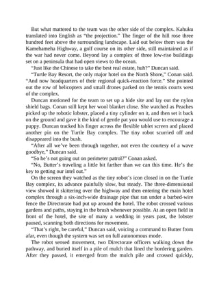 But what mattered to the team was the other side of the complex. Kahuku
translated into English as “the projection.” The finger of the hill rose three
hundred feet above the surrounding landscape. Laid out below them was the
Kamehameha Highway, a golf course on its other side, still maintained as if
the war had never come. Beyond lay a complex of three low-rise buildings
set on a peninsula that had open views to the ocean.
“Just like the Chinese to take the best real estate, huh?” Duncan said.
“Turtle Bay Resort, the only major hotel on the North Shore,” Conan said.
“And now headquarters of their regional quick-reaction force.” She pointed
out the row of helicopters and small drones parked on the tennis courts west
of the complex.
Duncan motioned for the team to set up a hide site and lay out the nylon
shield bags. Conan still kept her wool blanket close. She watched as Peaches
picked up the robotic lobster, placed a tiny cylinder on it, and then set it back
on the ground and gave it the kind of gentle pat you would use to encourage a
puppy. Duncan tracked his finger across the flexible tablet screen and placed
another pin on the Turtle Bay complex. The tiny robot scurried off and
disappeared into the bush.
“After all we’ve been through together, not even the courtesy of a wave
goodbye,” Duncan said.
“So he’s not going out on perimeter patrol?” Conan asked.
“No, Butter’s traveling a little bit farther than we can this time. He’s the
key to getting our intel out.”
On the screen they watched as the tiny robot’s icon closed in on the Turtle
Bay complex, its advance painfully slow, but steady. The three-dimensional
view showed it skittering over the highway and then entering the main hotel
complex through a six-inch-wide drainage pipe that ran under a barbed-wire
fence the Directorate had put up around the hotel. The robot crossed various
gardens and paths, staying in the brush whenever possible. At an open field in
front of the hotel, the site of many a wedding in years past, the lobster
paused, scanning both directions for movement.
“That’s right, be careful,” Duncan said, voicing a command to Butter from
afar, even though the system was set on full autonomous mode.
The robot sensed movement, two Directorate officers walking down the
pathway, and buried itself in a pile of mulch that lined the bordering garden.
After they passed, it emerged from the mulch pile and crossed quickly,
 
