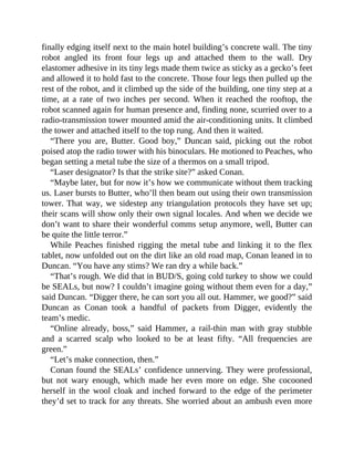 finally edging itself next to the main hotel building’s concrete wall. The tiny
robot angled its front four legs up and attached them to the wall. Dry
elastomer adhesive in its tiny legs made them twice as sticky as a gecko’s feet
and allowed it to hold fast to the concrete. Those four legs then pulled up the
rest of the robot, and it climbed up the side of the building, one tiny step at a
time, at a rate of two inches per second. When it reached the rooftop, the
robot scanned again for human presence and, finding none, scurried over to a
radio-transmission tower mounted amid the air-conditioning units. It climbed
the tower and attached itself to the top rung. And then it waited.
“There you are, Butter. Good boy,” Duncan said, picking out the robot
poised atop the radio tower with his binoculars. He motioned to Peaches, who
began setting a metal tube the size of a thermos on a small tripod.
“Laser designator? Is that the strike site?” asked Conan.
“Maybe later, but for now it’s how we communicate without them tracking
us. Laser bursts to Butter, who’ll then beam out using their own transmission
tower. That way, we sidestep any triangulation protocols they have set up;
their scans will show only their own signal locales. And when we decide we
don’t want to share their wonderful comms setup anymore, well, Butter can
be quite the little terror.”
While Peaches finished rigging the metal tube and linking it to the flex
tablet, now unfolded out on the dirt like an old road map, Conan leaned in to
Duncan. “You have any stims? We ran dry a while back.”
“That’s rough. We did that in BUD/S, going cold turkey to show we could
be SEALs, but now? I couldn’t imagine going without them even for a day,”
said Duncan. “Digger there, he can sort you all out. Hammer, we good?” said
Duncan as Conan took a handful of packets from Digger, evidently the
team’s medic.
“Online already, boss,” said Hammer, a rail-thin man with gray stubble
and a scarred scalp who looked to be at least fifty. “All frequencies are
green.”
“Let’s make connection, then.”
Conan found the SEALs’ confidence unnerving. They were professional,
but not wary enough, which made her even more on edge. She cocooned
herself in the wool cloak and inched forward to the edge of the perimeter
they’d set to track for any threats. She worried about an ambush even more
 