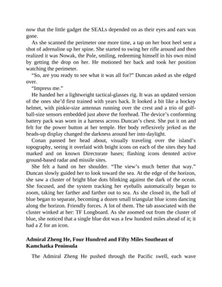 now that the little gadget the SEALs depended on as their eyes and ears was
gone.
As she scanned the perimeter one more time, a tap on her boot heel sent a
shot of adrenaline up her spine. She started to swing her rifle around and then
realized it was Nowak, the Pole, smiling, redeeming himself in his own mind
by getting the drop on her. He motioned her back and took her position
watching the perimeter.
“So, are you ready to see what it was all for?” Duncan asked as she edged
over.
“Impress me.”
He handed her a lightweight tactical-glasses rig. It was an updated version
of the ones she’d first trained with years back. It looked a bit like a hockey
helmet, with pinkie-size antennas running over the crest and a trio of golf-
ball-size sensors embedded just above the forehead. The device’s conforming
battery pack was worn in a harness across Duncan’s chest. She put it on and
felt for the power button at her temple. Her body reflexively jerked as the
heads-up display changed the darkness around her into daylight.
Conan panned her head about, visually traveling over the island’s
topography, seeing it overlaid with bright icons on each of the sites they had
marked and on known Directorate bases; flashing icons denoted active
ground-based radar and missile sites.
She felt a hand on her shoulder. “The view’s much better that way.”
Duncan slowly guided her to look toward the sea. At the edge of the horizon,
she saw a cluster of bright blue dots blinking against the dark of the ocean.
She focused, and the system tracking her eyeballs automatically began to
zoom, taking her farther and farther out to sea. As she closed in, the ball of
blue began to separate, becoming a dozen small triangular blue icons dancing
along the horizon. Friendly forces. A lot of them. The tab associated with the
cluster winked at her: TF Longboard. As she zoomed out from the cluster of
blue, she noticed that a single blue dot was a few hundred miles ahead of it; it
had a Z for an icon.
Admiral Zheng He, Four Hundred and Fifty Miles Southeast of
Kamchatka Peninsula
The Admiral Zheng He pushed through the Pacific swell, each wave
 