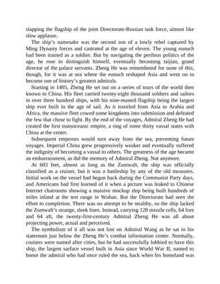 slapping the flagship of the joint Directorate-Russian task force, almost like
slow applause.
The ship’s namesake was the second son of a lowly rebel captured by
Ming Dynasty forces and castrated at the age of eleven. The young eunuch
had been trained as a soldier. But by navigating the perilous politics of the
age, he rose to distinguish himself, eventually becoming taijian, grand
director of the palace servants. Zheng He was remembered for none of this,
though, for it was at sea where the eunuch reshaped Asia and went on to
become one of history’s greatest admirals.
Starting in 1405, Zheng He set out on a series of tours of the world then
known to China. His fleet carried twenty-eight thousand soldiers and sailors
in over three hundred ships, with his nine-masted flagship being the largest
ship ever built in the age of sail. As it traveled from Asia to Arabia and
Africa, the massive fleet cowed some kingdoms into submission and defeated
the few that chose to fight. By the end of the voyages, Admiral Zheng He had
created the first transoceanic empire, a ring of some thirty vassal states with
China at the center.
Subsequent emperors would turn away from the sea, preventing future
voyages. Imperial China grew progressively weaker and eventually suffered
the indignity of becoming a vassal to others. The greatness of the age became
an embarrassment, as did the memory of Admiral Zheng. Not anymore.
At 603 feet, almost as long as the Zumwalt, the ship was officially
classified as a cruiser, but it was a battleship by any of the old measures.
Initial work on the vessel had begun back during the Communist Party days,
and Americans had first learned of it when a picture was leaked to Chinese
Internet chatrooms showing a massive mockup ship being built hundreds of
miles inland at the test range in Wuhan. But the Directorate had seen the
effort to completion. There was no attempt to be stealthy, so the ship lacked
the Zumwalt’s strange, sleek lines. Instead, carrying 128 missile cells, 64 fore
and 64 aft, the twenty-first-century Admiral Zheng He was all about
projecting power, actual and perceived.
The symbolism of it all was not lost on Admiral Wang as he sat in his
stateroom just below the Zheng He’s combat information center. Normally,
cruisers were named after cities, but he had successfully lobbied to have this
ship, the largest surface vessel built in Asia since World War II, named to
honor the admiral who had once ruled the sea, back when his homeland was
 