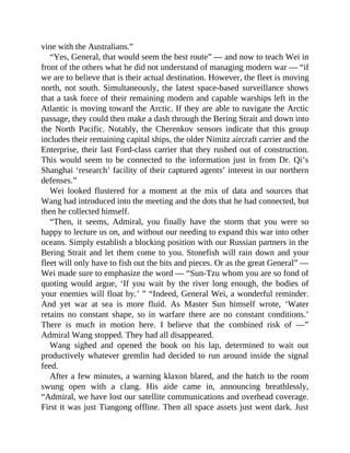 vine with the Australians.”
“Yes, General, that would seem the best route” — and now to teach Wei in
front of the others what he did not understand of managing modern war — “if
we are to believe that is their actual destination. However, the fleet is moving
north, not south. Simultaneously, the latest space-based surveillance shows
that a task force of their remaining modern and capable warships left in the
Atlantic is moving toward the Arctic. If they are able to navigate the Arctic
passage, they could then make a dash through the Bering Strait and down into
the North Pacific. Notably, the Cherenkov sensors indicate that this group
includes their remaining capital ships, the older Nimitz aircraft carrier and the
Enterprise, their last Ford-class carrier that they rushed out of construction.
This would seem to be connected to the information just in from Dr. Qi’s
Shanghai ‘research’ facility of their captured agents’ interest in our northern
defenses.”
Wei looked flustered for a moment at the mix of data and sources that
Wang had introduced into the meeting and the dots that he had connected, but
then he collected himself.
“Then, it seems, Admiral, you finally have the storm that you were so
happy to lecture us on, and without our needing to expand this war into other
oceans. Simply establish a blocking position with our Russian partners in the
Bering Strait and let them come to you. Stonefish will rain down and your
fleet will only have to fish out the bits and pieces. Or as the great General” —
Wei made sure to emphasize the word — “Sun-Tzu whom you are so fond of
quoting would argue, ‘If you wait by the river long enough, the bodies of
your enemies will float by.’ ” “Indeed, General Wei, a wonderful reminder.
And yet war at sea is more fluid. As Master Sun himself wrote, ‘Water
retains no constant shape, so in warfare there are no constant conditions.’
There is much in motion here. I believe that the combined risk of —”
Admiral Wang stopped. They had all disappeared.
Wang sighed and opened the book on his lap, determined to wait out
productively whatever gremlin had decided to run around inside the signal
feed.
After a few minutes, a warning klaxon blared, and the hatch to the room
swung open with a clang. His aide came in, announcing breathlessly,
“Admiral, we have lost our satellite communications and overhead coverage.
First it was just Tiangong offline. Then all space assets just went dark. Just
 