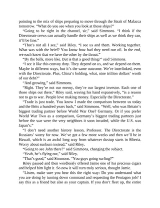 pointing to the mix of ships preparing to move through the Strait of Malacca
tomorrow. “What do you see when you look at those ships?”
“Going to be tight in the channel, sir,” said Simmons. “I think if the
Directorate crews can actually handle their ships as well as we think they can,
it’ll be fine.”
“That’s not all I see,” said Riley. “I see us and them. Working together.
What was with the brief? You know how bad they need our oil. In the end,
we each know that we have the other by the throat.”
“By the balls, more like. But is that a good thing?” said Simmons.
“I see it like this convoy duty. They depend on us, and we depend on them.
Maybe in different ways, but it’s the same outcome. We’re interlinked, even
with the Directorate. Plus, China’s holding, what, nine trillion dollars’ worth
of our debt?”
“And growing,” said Simmons.
“Right. They’re not our enemy, they’re our largest investor. Each one of
those ships out there,” Riley said, waving his hand expansively, “is a reason
not to go to war. People love making money. Especially the Directorate.”
“Trade is just trade. You know I made the comparison between us today
and the Brits a hundred years back,” said Simmons. “Well, who was Britain’s
biggest trading partner before World War One? Germany. Or if you prefer
World War Two as a comparison, Germany’s biggest trading partners just
before the war were the very neighbors it soon invaded, while the U.S. was
Japan’s.”
“I don’t need another history lesson, Professor. The Directorate is the
Russians’ worry for now. We’ve got a few more weeks and then we’ll be in
Hawaii, which is an awful long way from whatever dustup starts in Siberia.
Worry about sunburn instead,” said Riley.
“Going to see John there?” said Simmons, changing the subject.
“Yeah, he’s flying out,” said Riley.
“That’s good,” said Simmons. “You guys going surfing?”
Riley paused and then wordlessly offered Jamie one of his precious cigars
and helped him light it. So now it will turn truly serious, thought Jamie.
“Listen, make sure you hear this the right way: Do you understand what
you are doing by turning down command and requesting the Pentagon job? I
say this as a friend but also as your captain. If you don’t fleet up, the entire
 
