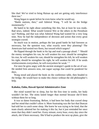 like that! We’ve tried to bring Hainan up and are getting only interference
there too.”
Wang began to speak before he even knew what he would say.
“Battle stations, then,” said Admiral Wang. “I will be on the bridge
momentarily.”
He hated to be right about something like this, but at least he was ready.
Bad news, indeed. What would General Wei or the others in the Presidium
say? Nothing, and that was what Admiral Wang had wanted for a very long
time. Now he had the independence of decision and action that every great
strategist craved.
So much was in motion, perhaps the last grand battle he had foreseen as
necessary, but the question was, what exactly were they planning? The
Americans had sortied two fleets, but toward which targets?
He flipped through the book in his lap and read a passage aloud. “ ‘Should
the enemy strengthen his van, he will weaken his rear; should he strengthen
his rear, he will weaken his van; should he strengthen his left, he will weaken
his right; should he strengthen his right, he will weaken his left. If he sends
reinforcements everywhere, he will everywhere be weak.’ ”
For once he grew angry with the ancient strategist’s guide to the art of war.
He needed firm answers now, not vague sayings that could be pondered for
days.
Wang stood and placed the book on the conference table, then headed to
the bridge. He would have to make this choice without the old philosopher’s
help.
Kahuku, Oahu, Hawaii Special Administrative Zone
Her mind wanted her to sleep, but for the first time in weeks, her body
wouldn’t let her. The stims lasted longer than normal because she’d been
without them for so long.
It was so damn frustrating. Before, it had been her body that craved sleep
and her mind that couldn’t allow it. More frustrating was the fact that Duncan
had told her to catch some sleep. She knew he was trying to be kind, that the
team clearly admired her for making it this far, but it just reminded her once
more that they didn’t need her. Every minute, every hour, every day since the
attack, she’d been necessary. She’d had to produce the next op plans, give the
 
