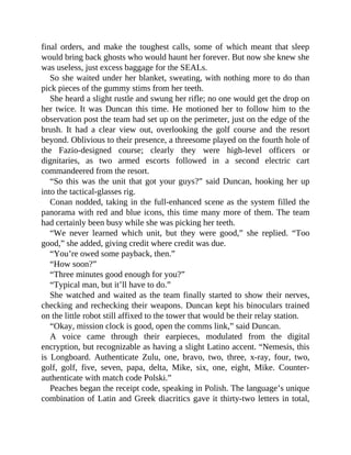 final orders, and make the toughest calls, some of which meant that sleep
would bring back ghosts who would haunt her forever. But now she knew she
was useless, just excess baggage for the SEALs.
So she waited under her blanket, sweating, with nothing more to do than
pick pieces of the gummy stims from her teeth.
She heard a slight rustle and swung her rifle; no one would get the drop on
her twice. It was Duncan this time. He motioned her to follow him to the
observation post the team had set up on the perimeter, just on the edge of the
brush. It had a clear view out, overlooking the golf course and the resort
beyond. Oblivious to their presence, a threesome played on the fourth hole of
the Fazio-designed course; clearly they were high-level officers or
dignitaries, as two armed escorts followed in a second electric cart
commandeered from the resort.
“So this was the unit that got your guys?” said Duncan, hooking her up
into the tactical-glasses rig.
Conan nodded, taking in the full-enhanced scene as the system filled the
panorama with red and blue icons, this time many more of them. The team
had certainly been busy while she was picking her teeth.
“We never learned which unit, but they were good,” she replied. “Too
good,” she added, giving credit where credit was due.
“You’re owed some payback, then.”
“How soon?”
“Three minutes good enough for you?”
“Typical man, but it’ll have to do.”
She watched and waited as the team finally started to show their nerves,
checking and rechecking their weapons. Duncan kept his binoculars trained
on the little robot still affixed to the tower that would be their relay station.
“Okay, mission clock is good, open the comms link,” said Duncan.
A voice came through their earpieces, modulated from the digital
encryption, but recognizable as having a slight Latino accent. “Nemesis, this
is Longboard. Authenticate Zulu, one, bravo, two, three, x-ray, four, two,
golf, golf, five, seven, papa, delta, Mike, six, one, eight, Mike. Counter-
authenticate with match code Polski.”
Peaches began the receipt code, speaking in Polish. The language’s unique
combination of Latin and Greek diacritics gave it thirty-two letters in total,
 