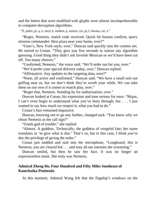 and the letters that were modified with glyphs were almost incomprehensible
to computer-decryption algorithms.
“Ś, jeden, pi, ą, ź, ztery ń, siedem, ę, szesna, cie, pi, ł, dwana, cie, ż.”
“Roger, Nemesis, match code received. Quick hit human confirm, query
mission commander: Best pizza near your home, over?”
“Gino’s, New York–style, over,” Duncan said quickly into the comms net.
He turned to Conan. “They give you five seconds to outrun any algorithm
guessing. Good thing they didn’t ask favorite Mexican or we’d have been cut
off. Too many choices.”
“Confirmed, Nemesis,” the voice said. “We’ll order out for you, over.”
“We’d prefer your special delivery today, over,” Duncan replied.
“Affirmative. Any updates to the targeting data, over?”
“None, all active and confirmed,” Duncan said. “We have a small unit out
golfing near us, but we don’t think they’re worth your while. We can take
them on our own if it comes to match play, over.”
“Roger that, Nemesis. Standing by for authorization, over.”
Duncan looked at Conan, his expression and tone serious for once. “Major,
I can’t even begin to understand what you’ve been through, but . . . I just
wanted to say how much we respect it, what you had to do.”
Conan’s face remained impassive.
Duncan, knowing not to go any further, changed tack. “You know why we
chose Nemesis as the call sign?”
“Greek god of trouble,” she replied.
“Almost. A goddess. Technically, the goddess of vengeful fate; her name
translates as ‘to give what is due.’ That’s us, but in this case, I think you’re
due the privilege of giving the order.”
Conan just nodded and said into the microphone, “Longboard, this is
Nemesis, you are cleared hot . . . and may all our enemies die screaming.”
Duncan smiled, but then he saw her face. It was no longer an
expressionless mask. She truly was Nemesis.
Admiral Zheng He, Four Hundred and Fifty Miles Southeast of
Kamchatka Peninsula
At this moment, Admiral Wang felt that the flagship’s windows on the
 