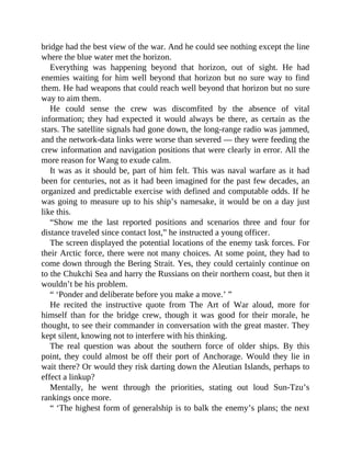 bridge had the best view of the war. And he could see nothing except the line
where the blue water met the horizon.
Everything was happening beyond that horizon, out of sight. He had
enemies waiting for him well beyond that horizon but no sure way to find
them. He had weapons that could reach well beyond that horizon but no sure
way to aim them.
He could sense the crew was discomfited by the absence of vital
information; they had expected it would always be there, as certain as the
stars. The satellite signals had gone down, the long-range radio was jammed,
and the network-data links were worse than severed — they were feeding the
crew information and navigation positions that were clearly in error. All the
more reason for Wang to exude calm.
It was as it should be, part of him felt. This was naval warfare as it had
been for centuries, not as it had been imagined for the past few decades, an
organized and predictable exercise with defined and computable odds. If he
was going to measure up to his ship’s namesake, it would be on a day just
like this.
“Show me the last reported positions and scenarios three and four for
distance traveled since contact lost,” he instructed a young officer.
The screen displayed the potential locations of the enemy task forces. For
their Arctic force, there were not many choices. At some point, they had to
come down through the Bering Strait. Yes, they could certainly continue on
to the Chukchi Sea and harry the Russians on their northern coast, but then it
wouldn’t be his problem.
“ ‘Ponder and deliberate before you make a move.’ ”
He recited the instructive quote from The Art of War aloud, more for
himself than for the bridge crew, though it was good for their morale, he
thought, to see their commander in conversation with the great master. They
kept silent, knowing not to interfere with his thinking.
The real question was about the southern force of older ships. By this
point, they could almost be off their port of Anchorage. Would they lie in
wait there? Or would they risk darting down the Aleutian Islands, perhaps to
effect a linkup?
Mentally, he went through the priorities, stating out loud Sun-Tzu’s
rankings once more.
“ ‘The highest form of generalship is to balk the enemy’s plans; the next
 