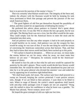 best is to prevent the junction of the enemy’s forces.’ ”
That was certainly what Hainan would want. The integrity of the force and,
indeed, the alliance with the Russians would be held by keeping his task
force positioned to block that passage and prevent the juncture of the two
small American fleets.
“ ‘The good fighters of old first put themselves beyond the possibility of
defeat, and then waited for an opportunity of defeating the enemy.’ ”
He preferred this advice about patience to General Wei’s quote about
waiting by the river. It was like Wei to choose the less apt quote, but he was
still right. The Bering Strait was not a river, but the effect would be the same.
They could simply wait for the American forces to enter the strait and be
channeled into their arms.
And yet patience was like any other weapon: it had to be used properly or
it would backfire on its owner. And patience was not the weapon his foes
would be using; he was sure of that. It was the one thing he could be certain
of concerning the Americans somewhere across that horizon. That, and that
they had to know their moves north had likely been tracked up to this point.
“ ‘All warfare is based on deception . . . When we are near, we must make
the enemy believe we are far away; when far away, we must make him
believe we are near.’ ” Deception, he realized, would be the Americans’
weapon of choice.
He turned to face his aide so that what he said next would be captured for
posterity by the aide’s glasses. These words would decide how history would
remember him. He would be either the fool who abandoned his post and was
shot for it or the great admiral who divined the enemies’ ruse and ended the
war by appearing out of nowhere right behind them.
“We shall head south, full steam. The surface task force shall proceed in a
sweep arc forward, keeping the carriers protected. I want passive sensors
only, though. If we are blind to their presence, I want them to be blind to
ours. When in range of Hawaii, the carrier’s attack squadrons shall launch
with anti-ship strike packages even if targets are not yet acquired,” Wang
said. He smiled to show his confidence in what he knew was a gamble. “As
Master Sun advised, ‘Never venture, never win’!”
He hoped the great strategist of old was right one last time.
 