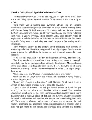 Kahuku, Oahu, Hawaii Special Administrative Zone
The tactical view showed Conan a blinking yellow light on the blue Z icon
out to sea. They waited several minutes for whatever it was indicating to
arrive.
Then there was a sudden roar overhead, almost like an airborne
locomotive. A massive explosion erupted miles away, almost certainly at the
old Wheeler Army Airfield, where the Directorate had a mobile search radar
the SEALs had marked coming in. Her tac-view showed one of the red icons
flash with a yellow overlay. Then another wink, and another round of
explosions: a mobile Stonefish ballistic-missile launch site in Waialua to the
west, the firing pattern prioritizing any mobile targets before taking out the
fixed sites.
They watched below as the golfers stood confused; one stopped in
midswing and threw himself to the ground. After figuring out the fire wasn’t
aimed at them, they piled into the electric cart and drove off toward the resort
complex.
“Yes, that’s it, boys, pack it in. You’re shit golfers anyway,” Hammer said.
The firing continued above them, a whooshing sound every six seconds,
some followed by an explosion close, others in the distance. More and more
of the array of red icons began to blink yellow. Below them, the base became
a beehive of activity. Two of the helicopters on the tennis court began to spin
their rotors.
“Come on, come on,” Duncan whispered, starting to grow antsy.
“Nemesis, this is Longboard,” the comms link crackled. “Verify friendly
position Augusta, over.”
“Longboard, Nemesis, affirmative,” said Duncan. “And don’t leave a
scratch on that comms tower or there’ll be hell to pay, out.”
Again, a wait of minutes. The rail-gun rounds moved at 8,200 feet per
second, but they had almost two hundred miles to travel. Then another
whooshing sound came in, this time almost upon them, and the tennis courts
disappeared in a massive cloud of dirt and fire. Several smaller explosions
followed as helicopters and vehicles just beyond the blast site began to cook
off. Then another whoosh, and a series of tents set up around the golf
course’s clubhouse as a command complex disappeared. Six seconds later, a
third rail-gun round hit the parking lot, leaving a hole the size of a football
 