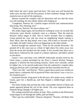 field where the unit’s motor pool had been. The team was well beyond the
strike zone, but they still felt the pressure in their eardrums change and their
stomachs turn at each of the explosions.
Duncan scanned the complex with his binoculars and saw that the tower
was still standing, the tiny robotic lobster still clinging on.
“Longboard, Nemesis Six. Confirm targets serviced and communications
link strong. Nice shooting, over.”
“Thank you, Nemesis. We aim to please, out.”
The strikes began again, the locomotives rushing by every six seconds like
clockwork, some directly overhead, some at a distance. Then the intervals
between strikes began to shift, first to twelve seconds, then to eighteen.
Conan panned her view and saw icons on neighboring islands starting to
flash. Maui, then the Big Island, even Lanai. She’d been so focused on her
own fight, she hadn’t known what was happening on the other islands.
Duncan brought her attention back. “Time for the seaside fireworks.” He
pointed off to the coast just as a flash of light about five miles away rose
from the ocean and streaked into the clouds. A few seconds later there was a
flash above, followed by the sound of a distant explosion, and debris started
to rain down.
Conan’s visor said those were AIM-9X Sidewinder missiles fired by the
Orzel using a system developed by the Navy’s Littoral Warfare Weapon
program; it allowed the heat-seeking missiles, which were normally carried
by fighter jets, to be ejected underwater from the submarine’s torpedo tubes
using gas pressure and a watertight capsule and then launched into the air.
“That’s our ride,” said Duncan. “Never a good idea to park your combat air
patrol above a submarine full of pissed-off Poles who haven’t won a war in a
few hundred years.”
Lieutenant Nowak, lying prone in the dirt just a few meters away, smiled at
Conan, gave her a thumbs-up, and then flipped a middle-finger salute at
Duncan.
Two more streaks shot up from the water, and another shower of flame and
sparks appeared behind the veil of the clouds. The visor registered them as
formerly being Chengdu J-20 fighter jets.
The waiting stretched into almost an hour. They watched as the Directorate
troops began to sift through the rubble, pull out bodies.
“Don’t get too comfortable,” Duncan whispered. “Peaches, tell Butter that
 